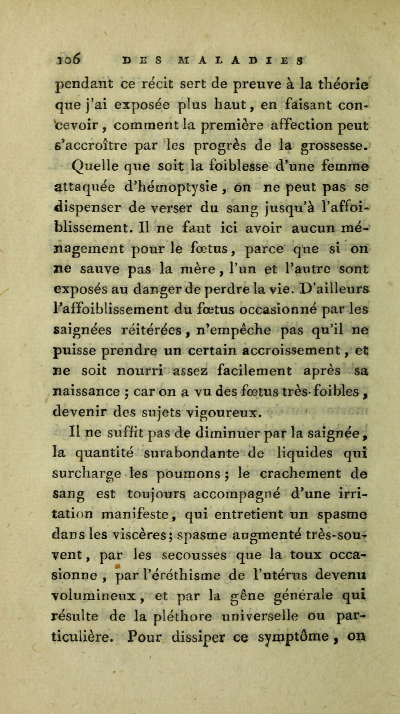 pendant ce récit sert de preuve à la théorie que j’ai exposée plus haut, en faisant con- cevoir , comment la première affection peut s’accroître par les progrès de la grossesse. Quelle que soit la foiblesse d’une femme attaquée d’hémoptysie , on ne peut pas se dispenser de verser du sang jusqu’à l’affoi- blissement. Il ne faut ici avoir aucun mé- nagement pour le fœtus, parce que si on ne sauve pas la mère, l’un et l’autre sont exposés au danger de perdre la vie. D’ailleurs l’affoiblissement du fœtus occasionné par les saignées réitérées, n’empêche pas qu’il ne puisse prendre un certain accroissement, et ne soit nourri assez facilement après sa naissance ; car on a vu des fœtus très-foibles , devenir des sujets vigoureux. Il ne suffit pas de diminuer par la saignée, la quantité surabondante de liquides qui surcharge les poumons ; le crachement de sang est toujours accompagné d’une irri- tation manifeste, qui entretient un spasme dans les viscères; spasme augmenté très-sou- vent , par les secousses que la toux occa- sionne , par l’éréthisme de l’utérus devenu volumineux, et par la gêne générale qui résulte de la pléthore universelle ou par- ticulière. Pour dissiper ce symptôme , on