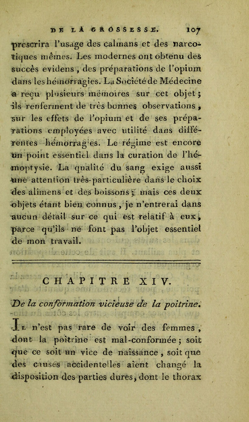 prescrira l’usage des caïmans et des narco- tiques mêmes. Les modernes ont obtenu des succès evidens , des préparations de l’opium dans les hémorragies. La Société de Médecine a reçu plusieurs mémoires sur cet objet 5 ils renferment de très bonnes observations , 'sur les effets de l’opium et de ses prépa- rations employées avec utilité dans diffé- rentes hémorragies. Le régime est encore un point essentiel dans la curation de l’hé- moptysie. La qualité du sang exige aussi une attention très-particulière dans le choix des aliinens et des boissons 5 mais ces deux objets étant bien connus , je n’entrerai dans aucun détail sur ce qui est relatif à eux, parce qu’ils ne font pas l’objet essentiel de mon travail. CHAPITRE XIV. De la conformation vicieuse de la poitrine. I l n’est pas rare de voir des femmes , dont la poitrine est mal-conformée; soit que ce soit un vice de naissance , soit que des causes accidentelles aient changé la disposition des parties dures, dont le thorax