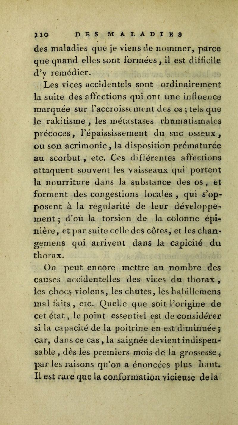 des maladies que je viens de nommer, parce qne quand elles sont formées, il est difficile d’y remédier. Les vices accidentels sont ordinairement la suite des affections qui ont une influence marquée sur l’accroissement des os ; tels que le rakitisme , les métastases rhumatismales précoces, l’épaississement du suc osseux, ou son acrimonie, la disposition prématurée au scorbut, etc. Ces différentes affections attaquent souvent les vaisseaux qui portent la nourriture dans la substance des os , et forment des congestions locales , qui s’op- posent à la régularité de leur développe- ment ; d’ou la torsion de la colonne épi- nière, et par suite celle des côtes, et les chan- gernens qui arrivent dans la capicité du thorax. On peut encore mettre au nombre des Causes accidentelles des vices du thorax , les chocs violens, les chutes, lèshabillemens mal faits , etc. Quehe que soit l’origine de cet état, le point essentiel est de considérer si la capacité de la poitrine en est diminuée 5 car, dans ce cas , la saignée devient indispen- sable , dès les premiers mois de la grossesse, par les raisons qu’on a énoncées plus haut. Il est rare que la conformation vicieuse delà