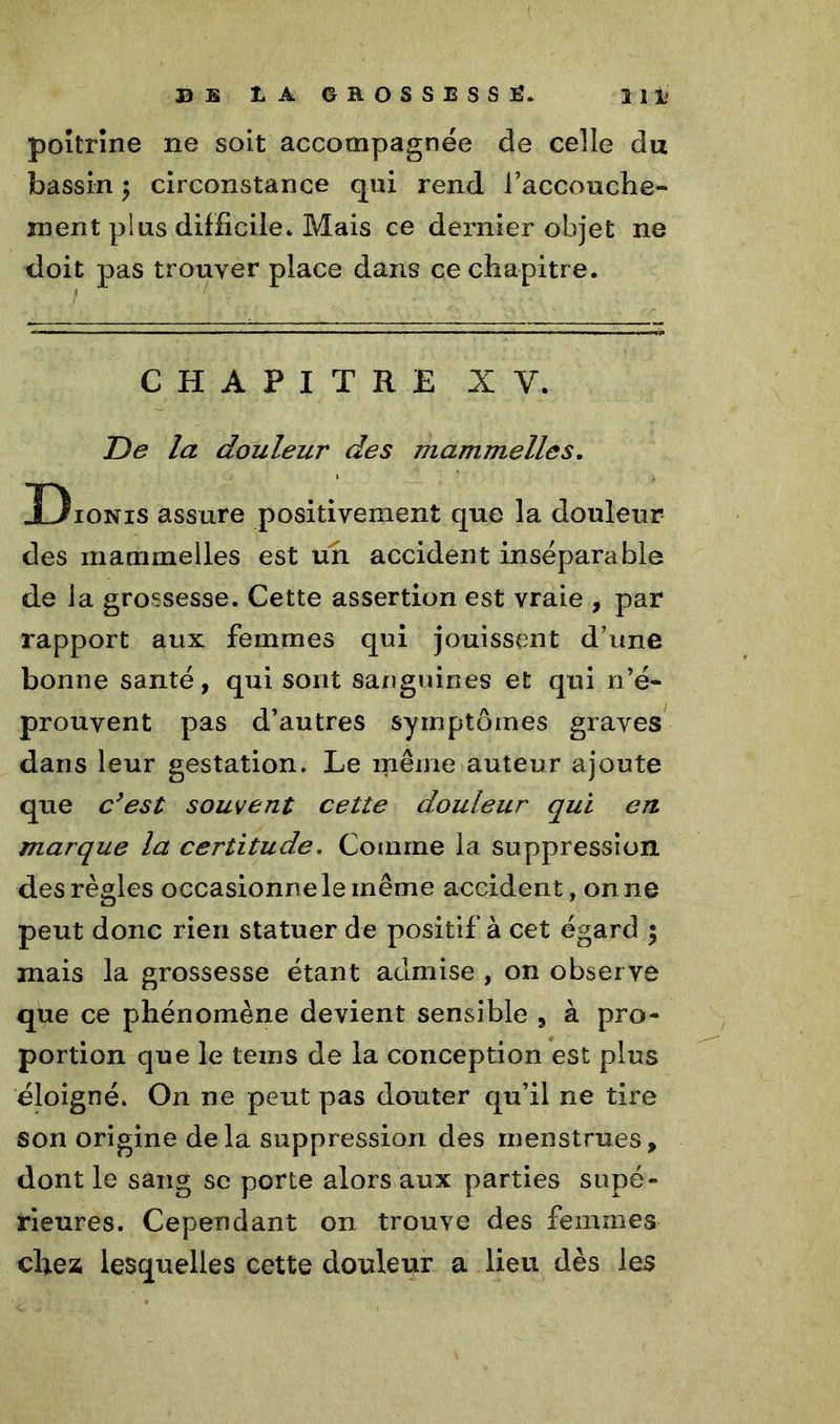 B B t A 6E0SSESSÊ. Ht* poitrine ne soit accompagnée de celle du bassin $ circonstance qui rend l’accouche- ment plus difficile* Mais ce dernier objet ne doit pas trouver place dans ce chapitre. CHAPITRE XV. De la douleur des mammelles. Dionis assure positivement que la douleur des mammelles est un accident inséparable de la grossesse. Cette assertion est vraie , par rapport aux femmes qui jouissent d’une bonne santé, qui sont sanguines et qui n’é- prouvent pas d’autres symptômes graves dans leur gestation. Le même auteur ajoute que c’est souvent cette douleur qui eu marque la certitude, Comme la suppression des règles occasionne le même accident, on ne peut donc rien statuer de positif à cet égard ; mais la grossesse étant admise , on observe que ce phénomène devient sensible , à pro- portion que le tems de la conception est plus éloigné. On ne peut pas douter qu’il ne tire son origine delà suppression des menstrues, dont le sang se porte alors aux parties supé- rieures. Cependant on trouve des femmes chez lesquelles cette douleur a lieu dès les