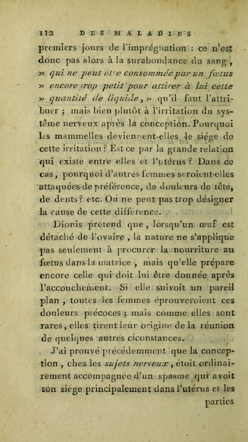 > 1Î2 DES MALADIES premiers jours de l'imprégnation : ce n’est donc pas alors à la surabondance du sang , 55 qui ne peut et< e consommée par un fœtus 55 encore trop petit1pour attirer à lui ceîte 55 quantité de liquide,55 qu’il faut l’attri- buer ÿ mais bien plutôt à l’irritation du sys- tème nerveux après la conception. Pourquoi les mammelles deviennent-elles le siéae de ..... . cette irritation ? Est ce par la grande relation qui existe entre elles et l’utérus ? Dans ce cas , pourquoi d’autres femmes seroient-elles attaquées de préférence, de douleurs de tête, de dents? etc. On ne peut pas trop désigner la cause de cette différence. Dionis prétend que , lorsqu’un œuf est détaché de l’ovaire , la nature ne s’applique pas seulement à procurer la nourriture au fœtus dans la matrice , mais qu’elle prépare encore celle qui doit lui être donnée après l’accouchement. Si elle suivoit un pareil plan , toutes les femmes éprouyeroient ces douleurs précoces 5 mais comme elles sont rares, elles tirent leur origine de la réunion, de quelques autres ciconstances. J’ai prouvé précédemment que la concep- tion , chez les sujets nerveux, étoit ordinai- rement accompagnée d’un spasme qui avoit son siège principalement dans l’utérus et les parties