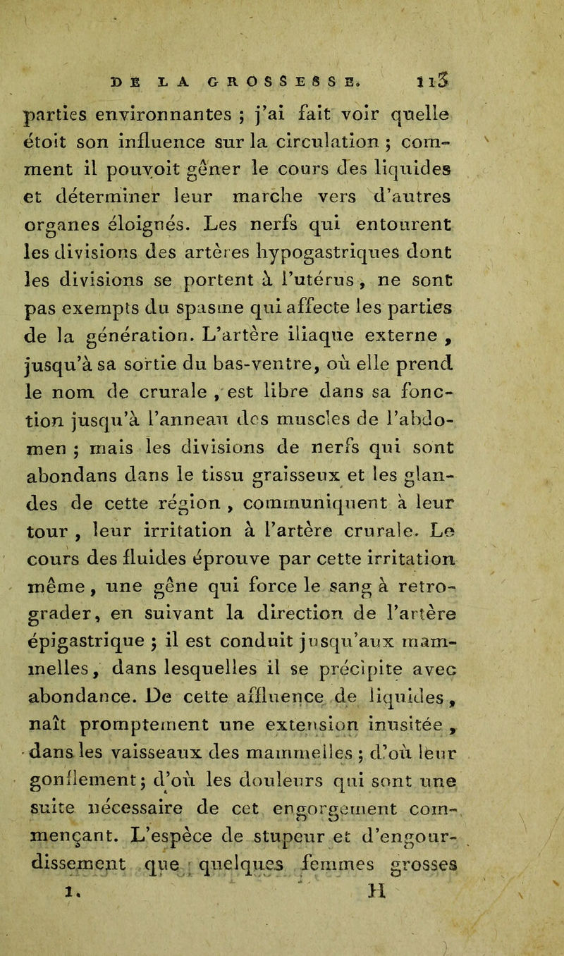 DE DA GROSSESSE* 11.5 parties environnantes ; j’ai fait voir qnelle étoit son influence sur la circulation ; com- ment il pouvoit gêner le cours des liquides et déterminer leur marche vers d’autres organes éloignés. Les nerfs qui entourent les divisions des artères hypogastriques dont les divisions se portent à l’utérus , ne sont pas exempts du spasme qui affecte les parties de la génération. L’artère iliaque externe , jusqu’à sa sortie du bas-ventre, où elle prend le nom de crurale , est libre dans sa fonc- tion jusqu’à l’anneau des muscles de l’abdo- men ; mais les divisions de nerfs qui sont abondans dans le tissu graisseux et les glan- des de cette région , communiquent a leur tour , leur irritation à l’artère crurale. Le cours des fluides éprouve par cette irritation même, une gêne qui force le sang à rétro- grader, en suivant la direction de l’artère épigastrique ; il est conduit jusqu’aux mam- melles, dans lesquelles il se précipite avec abondance. De cette affluence de liquides, naît promptement une extension inusitée , dans les vaisseaux des mammeiles ; d’où lèur gonflement; d’où les douleurs qui sont une suite nécessaire de cet engorgement com- mençant. L’espèce de stupeur et d’engour- dissement que quelques femmes grosses 1. H