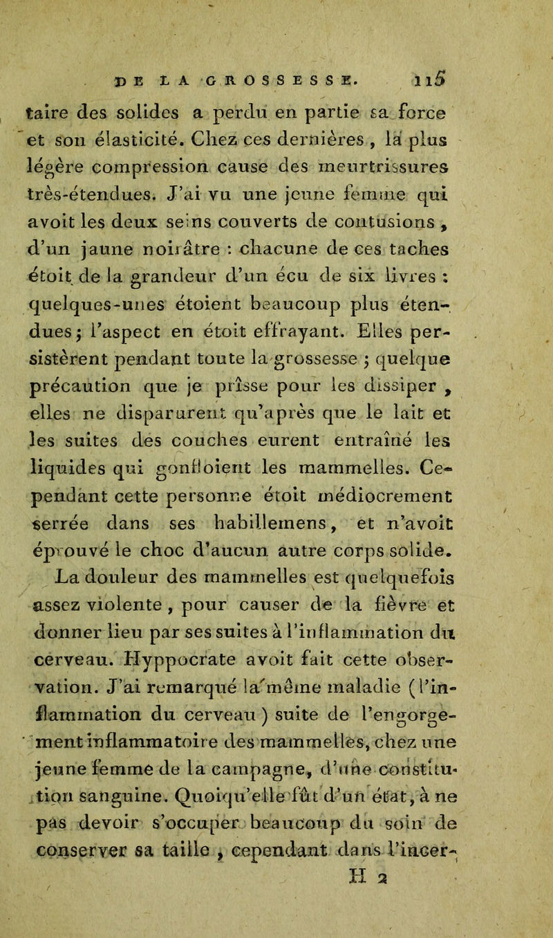 taire des solides a perdu en partie sa force et son élasticité. Chez ces dernières , là plus légère compression cause des meurtrissures très-étendues. J’ai vu une jeune femme qui avoit les deux seins couverts de contusions , d’un jaune noirâtre : chacune de ces taches étoit de la grandeur d’un écu de six livres ; quelques-unes étoient beaucoup plus éten- dues $ l’aspect en étoit effrayant. Elles per- sistèrent pendant toute la grossesse j quelque précaution que je prisse pour les dissiper , elles ne disparurent qu’a près que le lait et les suites des couches eurent entraîné les liquides qui gond oient les mammelies. Ce- pendant cette personne étoit médiocrement serrée dans ses habillemens, et n’avoit éprouvé le choc d’aucun autre corps solide. La douleur des mammelies est quelquefois assez violente , pour causer de la fièvre et donner lieu par ses suites à l’inflammation du cerveau. Hyppocrate avoit fait cette obser- vation. J’ai remarqué la'mêine maladie (l’in- flammation du cerveau ) suite de l’engorge- ment inflammatoire des mammelies, chez une jeune femme de la campagne, d’une Constitu- tion sanguine. Quoiqu’elle fût d’un état, à ne pas devoir s’occuper beaucoup du soin de conserver sa taiile , cependant dans l’inGer- H 2
