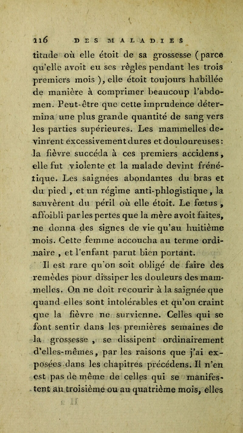 ■ V 116 DES M A E A DI £ S titu.de où elle étoit de sa grossesse (parce qu’elle avoit eu ses règles pendant les trois premiers mois ), elle étoit toujours habillée de manière à comprimer beaucoup l’abdo- men. Peut-être que cette imprudence déter- mina une plus grande quantité dé sang vers les parties supérieures. Les mammelles de- vinrent excessivement dures et douloureuses: la fièvre succéda à ces premiers accidens, elle fut violente et la malade devint fréné- tique. Les saignées abondantes du bras et du pied , et un régime anti-phlogistique, la sauvèrent du péril où elle étoit. Le fœtus , affoibli parles pertes que la mère avoit faites, ne donna des signes de vie qu’au huitième mois. Cette femme accoucha au terme ordi- naire , et l’enfant parut bien portant. Il est rare qu’on soit obligé de faire des remèdes pour dissiper les douleurs des mam- melles. On ne doit recourir à la saignée que quand elles sont intolérables et qu’on craint que la fièvre ne survienne. Celles qui se font sentir dans les premières semaines de la grossesse , se dissipent ordinairement d’elles-mêmes, par les raisons que j’ai ex- posées dans les chapitres précédens. Il n’en est pas de même de celles qui se manifes- tent au troisième ou au quatrième mois, elles
