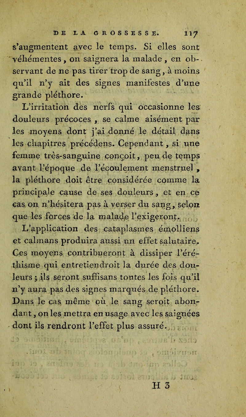 s’augmentent avec le temps. Si elles sont ‘ véhémentes , on saignera la malade , en ob-. servant de ne pas tirer trop de sang, à moins qu’il n’y ait des signes manifestes d’une grande pléthore. L’irritation des nerfs qui occasionne les douleurs précoces , se calme aisément par les moyens dont j’ai donné le détail djans les chapitres précédens. Cependant, si une femme très-sanguine conçoit, peu de temps avant l’époque de l’écoulement menstruel , la pléthore doit être considérée comme la principale cause de ses douleurs , et en ce cas on n’hésitera pas à verser du sang, selon que les forces de la maladie l'exigeront.. L’application des cataplasmes émoliiens et caïmans produira aussi un effet salutaire. Ces moyens contribueront à dissiper l’éré- thisme qui entretiendroit la durée des dou- leurs $ fis seront suffisans toutes les fois qu’il n’y aura pas des signes marqués de pléthore. Dans le cas même où le sang seroit abon- dant , on les mettra en usage avec les saignées dont ils rendront l’effet plus assuré.