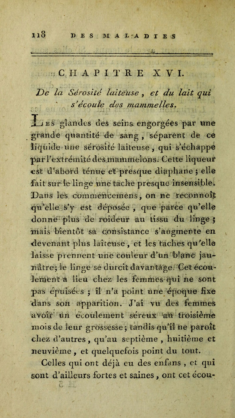 DES MAE'AD TES CHAPITRE X Y I. De la Sérosité laiteuse , et du lait qui s’écoule des mammelles. j£jes glandes des seins engorgées par une grande quantité de sang , séparent de ce liquide une sérosité laiteuse, qui s’échappe par l’extrémité clesmammelons. Cette liqueur est d’abord ténue et presque diaphane ; elle fait sur le linge une tache presque insensible. Dans les commencemens, on ne reconnoîjt qu’elle s’y est déposée , que parce qu’elle donne plus de roideur au tissu du linge 5 mais bientôt sa consistance s’augmente en devenant plus laiteuse , et les taches qu'elle laisse prennent une couleur d’un blanc jau- nâtre; le linge se durcit davantage Çet ecou- lement a lieu chez les femmes cjui ne sont pas épuisées ; il n’a point une époque fixe dans son apparition. J’ai vu des femmes avoir un écoulement séreux ah troisième mois de leur grossesse; tandis qu’il ne paroît chez d’autres, qu’au septième , huitième et neuvième, et quelquefois point du tout. Celles qui ont déjà eu des enfans , et qui sont d’ailleurs fortes et saines, ont cet écou-