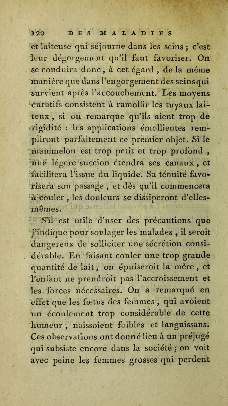 et laiteuse qui séjourne dans les seins; c’est leur dégorgement qu’il faut favoriser. Oii se conduira donc, à cet égard , de la même manière que dans l’engorgement des seins qui survient après l’accoucliemcnt. Les moyens curatifs consistent à ramollir les tuyaux lai- teux , si on remarque qu’ils aient trop de rigidité : les applications émollientes rem- pliront parfaitement ce premier objet. Si le 'mamrneion est trop petit et trop profond , iifté légère succion étendra ses canaux , et facilitera l’issue du liquide. Sa ténuité favo* risera son passage , et dès qu’il commencera à^souler , les douleurs se dissiperont d’elles- mêrnes. ■S’il'est utile d’user des précautions que j’indique pour soulager les malades , il seroit dangereux de solliciter une sécrétion consi- , dérabîe. En faisant couler une trop grande quantité de lait, on épuiseroit la mère , et l’enfant ne prendrait pas l’accroissement et les forces nécessaires. On a remarqué en effet que les fœtus des femmes , qui avoient uri écoulement trop considérable de cette humeur , naissoient foibles et languissans. Ces observations ont donné lieu à un préjugé qui subsiste encore dans la société ; on voit avec peine les femmes grosses qui perdent