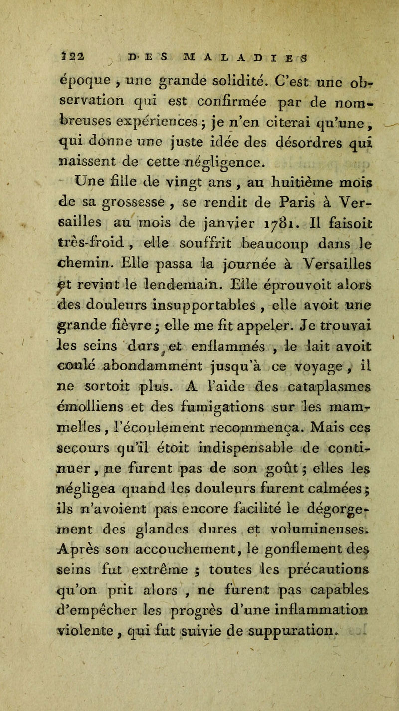 époque , une grande solidité. C’est une ob- servation qui est confirmée par de nom- breuses expériences ; je n’en citerai qu’une, qui donne une juste idée des désordres qui naissent de cette négligence. Une fille de vingt ans , au huitième mois de sa grossesse , se rendit de Paris à Ver- sailles au mois de janvier 1781. Il faisoit très-froid , elle souffrit beaucoup dans le chemin. Elle passa la journée à Versailles et revint le lendemain. Elle éprouvoit alors des douleurs insupportables , elle avoit une grande fièvre; elle me fit appeler. Je trouvai les seins durs f et enflammés , le lait avoit coulé abondamment jusqu’à ce voyage , il ne sortoit plus. A l’aide des cataplasmes émolliens et des fumigations sur les mam- melies , l’écoulement recommença. Mais ces secours cju’il étoit indispensable de coutil nuer, ne furent pas de son goût $ elles les négligea quand les douleurs furent calmées; ils n’avoient pas encore facilité le dégorge- ment des glandes dures et volumineuses. Après son accouchement, le gonflement des seins fut extrême $ toutes les précautions qu’on prit alors , ne furent pas capables d’empêcher les progrès d’une inflammation violente , qui fut suivie de suppuration.