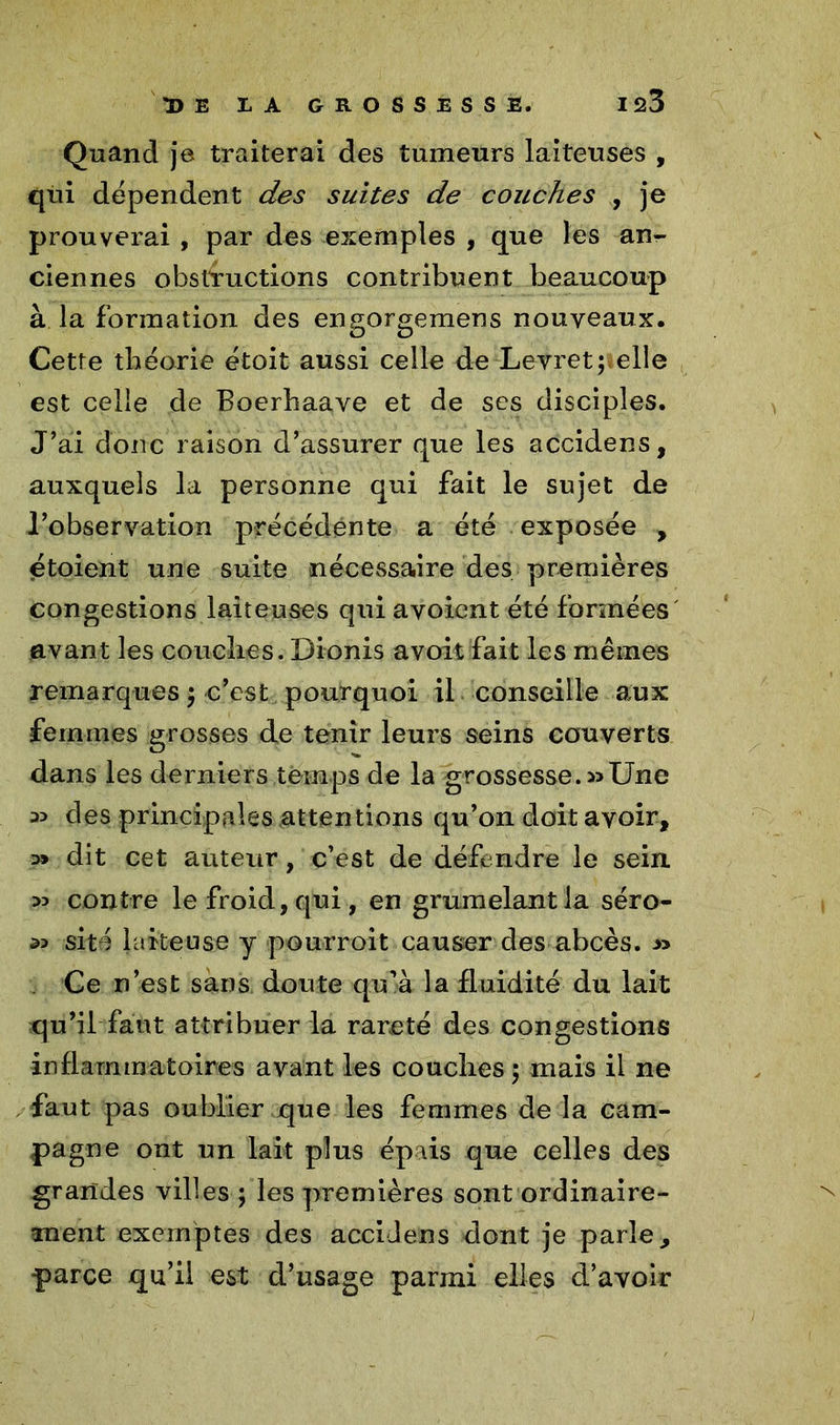 Quand je traiterai des tumeurs laiteuses , qui dépendent des suites de couches , je prouverai , par des exemples , que les an- ciennes obstructions contribuent beaucoup à la formation des engorgemens nouveaux. Cette théorie étoit aussi celle de Levret; elle est celle de Boerhaave et de ses disciples. J’ai donc raison d’assurer que les accidens, auxquels la personne qui fait le sujet de l’observation précédente a été exposée , étoient une suite nécessaire des premières congestions laiteuses qui avoicnt été formées avant les couches. Dionis a voit fait les mêmes remarques $ c’est pourquoi il conseille aux femmes grosses de tenir leurs seins couverts dans les derniers temps de la grossesse.»Une » des principales attentions qu’on doit avoir, » dit cet auteur, c’est de défendre le sein » contre le froid, qui, en grumelantla séro- » site laiteuse y pourroit causer des abcès. » . Ce n’est sàns doute qu’à la fluidité du lait qu’il faut attribuer la rareté des congestions inflammatoires avant les couches 5 mais il ne faut pas oublier que les femmes de la cam- pagne ont un lait plus épais que celles des grandes villes ; les premières sont ordinaire- ment exemptes des accidens dont je parie, parce qu’il est d’usage parmi elles d’avoir