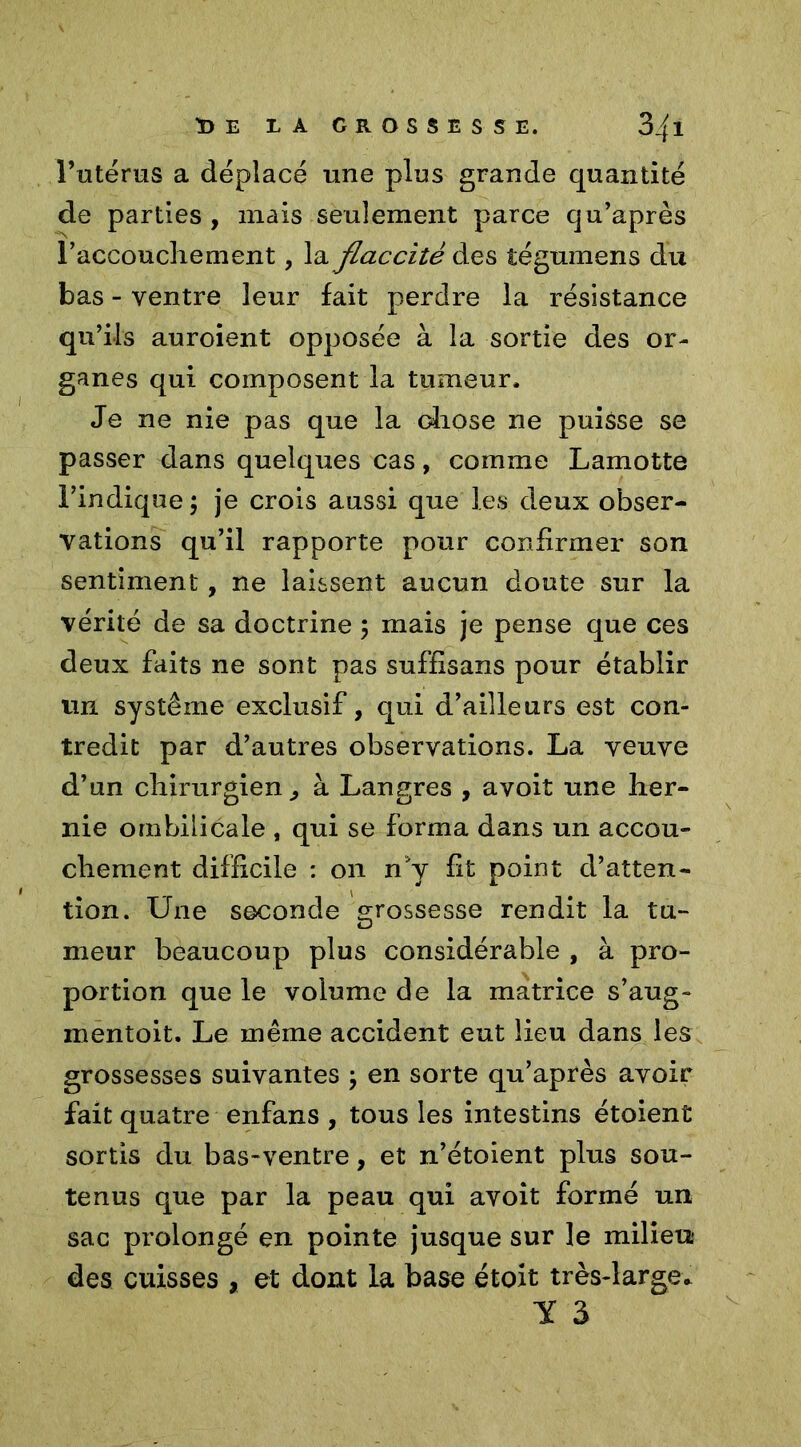 l’utérus a déplacé une pins grande quantité de parties , mais seulement parce qu’après raccoucliement, laflaccitè des tégumens du bas - ventre leur fait perdre la résistance qu’ils auroient opposée à la sortie des or- ganes qui composent la tumeur. Je ne nie pas que la chose ne puisse se passer dans quelques cas, comme Lamotte l’indique ; je crois aussi que les deux obser- vations qu’il rapporte pour confirmer son sentiment, ne laissent aucun doute sur la vérité de sa doctrine ; mais je pense que ces deux faits ne sont pas sufflsans pour établir un système exclusif, qui d’ailleurs est con- tredit par d’autres observations. La veuve d’un chirurgien, à Langres , avoit une her- nie ombilicale , qui se forma dans un accou- chement difficile : on n'y fit point d’atten- tion. Une seconde grossesse rendit la tU- meur beaucoup plus considérable , à pro- portion que le volume de la matrice s’aug- mentoit. Le même accident eut lieu dans les grossesses suivantes \ en sorte qu’après avoir fait quatre enfans , tous les intestins étoient sortis du bas-ventre, et n’étoient plus sou- tenus que par la peau qui avoit formé un sac prolongé en pointe jusque sur le milieu des cuisses , et dont la base étoit très-large» Y 3