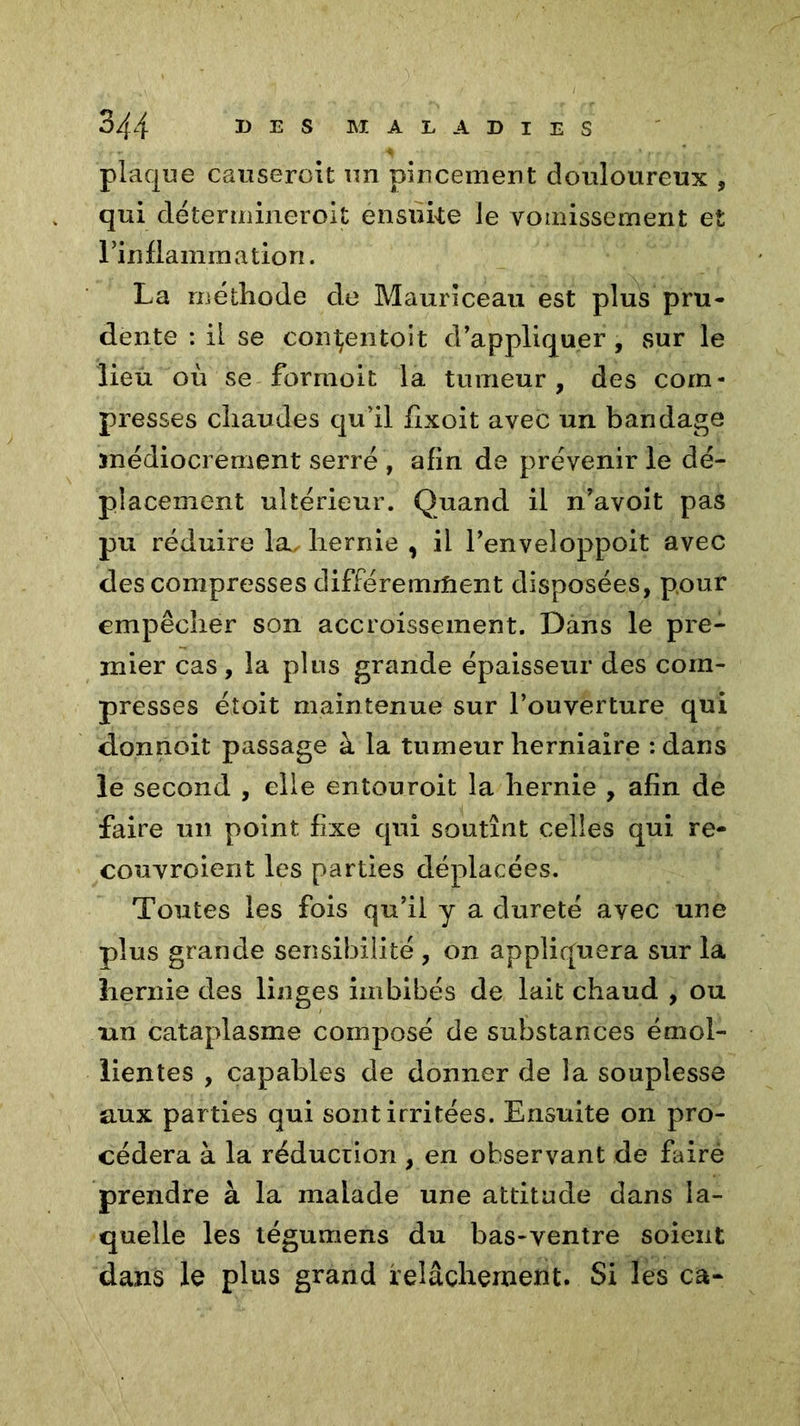 plaque causeront un pincement douloureux , qui déterinineroit ensuke le vomissement et l’inflammation. La méthode de Mauriceau est plus pru- dente : il se consentait d’appliquer , sur le lieu où se formoit la tumeur, des com- presses chaudes qu’il fixoit avec un bandage médiocrement serré , afin de prévenir le dé- placement ultérieur. Quand il n’avoit pas pu réduire la^ hernie , il l’enveîoppoit avec des compresses différemment disposées, pour empêcher son accroissement. Dans le pre- mier cas, la plus grande épaisseur des com- presses étoit maintenue sur l’ouverture qui donnoit passage à la tumeur herniaire : dans le second , elle entouroit la hernie , afin de faire un point fixe qui soutînt celles qui re- couvroient les parties déplacées. Toutes les fois qu’il y a dureté avec une plus grande sensibilité , on appliquera sur la hernie des linges imbibés de lait chaud , ou un cataplasme composé de substances émol- lientes , capables de donner de la souplesse aux parties qui sont irritées. Ensuite on pro- cédera à la réduction , en observant de fairé prendre à la malade une attitude dans la- quelle les tégumens du bas-ventre soient dans le plus grand relâchement. Si les ca-