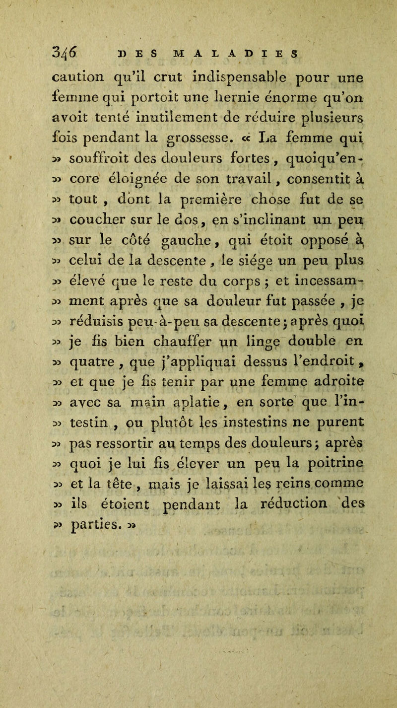 caution qu’il crut indispensable pour une femme qui portoit une hernie énorme qu’on avoit tenté inutilement de réduire plusieurs fois pendant la grossesse. <c La femme qui » souffroit des douleurs fortes, quoiqu’en- core éloignée de son travail, consentit à :» tout , dont la première chose fut de se :» coucher sur le dos, en s’inclinant un peu » sur le côté gauche, qui étoit opposé à( D5 celui de la descente, le siège un peu plus élevé que le reste du corps ; et incessam- a> ment après que sa douleur fut passée , je réduisis peu-à-peu sa descente; après quoi >3 je fis bien chauffer un linge double en >3 quatre , que j’appliquai dessus l’endroit , et que je fis tenir par une femme adroite » avec sa main aplatie, en sorte que l’in- >5 testin , ou plutôt les instestins ne purent pas ressortir au temps des douleurs ; après quoi je lui fis élever un peu la poitrine 35 et la tête , mais je laissai les reins comme » ils étoient pendant la réduction des ?> parties. »
