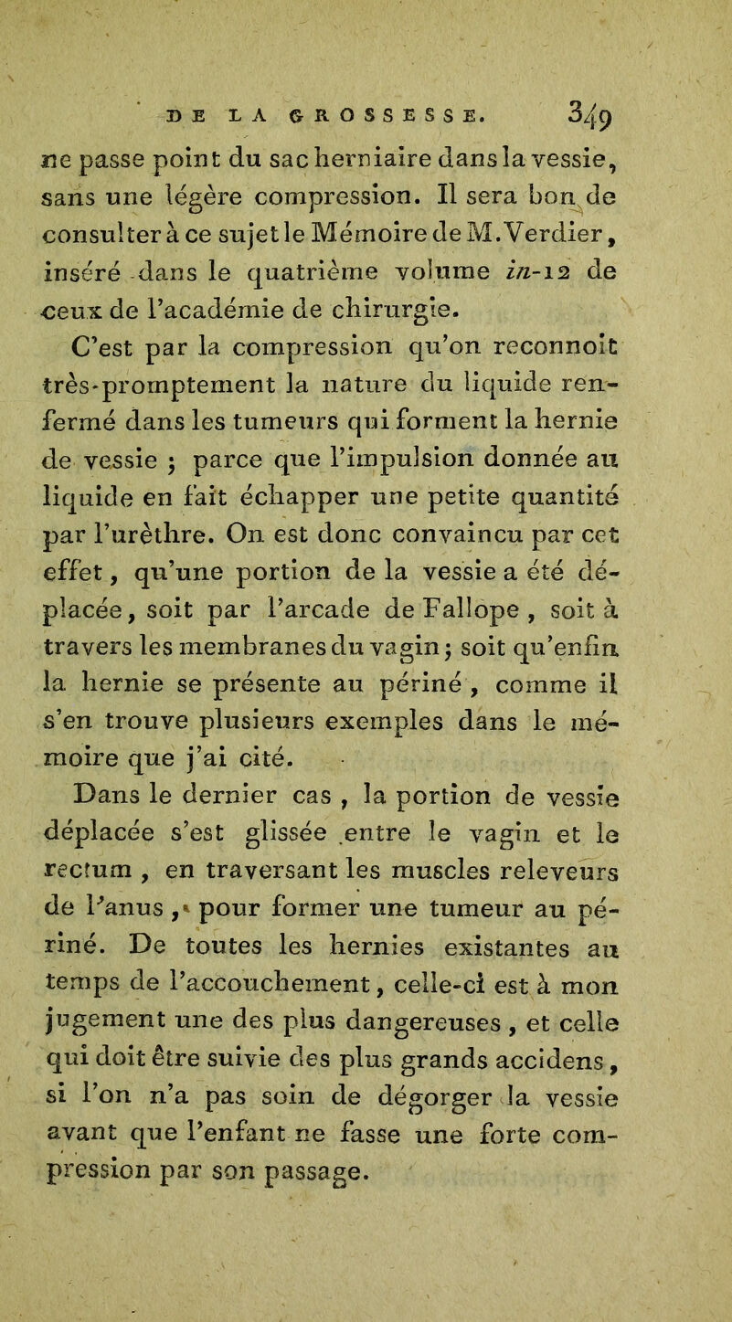 ne passe point du sac herniaire dans la vessie, sans une légère compression. Il sera bonde consulter à ce sujet le Mémoire de M. Verdier, inséré dans le quatrième volume in-12 de ceux de l’académie de chirurgie. C’est par la compression qu’on reconnolt très-promptement la nature du liquide ren- fermé dans les tumeurs qui forment la hernie de vessie ; parce que l’impulsion donnée au liquide en fait échapper une petite quantité par l’urèthre. On est donc convaincu par cet effet, qu’une portion de la vessie a été dé- placée, soit par l’arcade deFallope, soit à travers les membranes du vagin ; soit qu’enfin. la hernie se présente au périné , comme il s’en trouve plusieurs exemples dans le mé- moire que j’ai cité. Dans le dernier cas , la portion de vessie déplacée s’est glissée entre le vagin et le rectum , en traversant les muscles releveurs de Panus pour former une tumeur au pé- riné. De toutes les hernies existantes au temps de l’accouchement, celle-ci est à mon jugement une des plus dangereuses , et celle qui doit être suivie des plus grands accidens, si l’on n’a pas soin de dégorger la vessie avant que l’enfant ne fasse une forte com- pression par son passage.