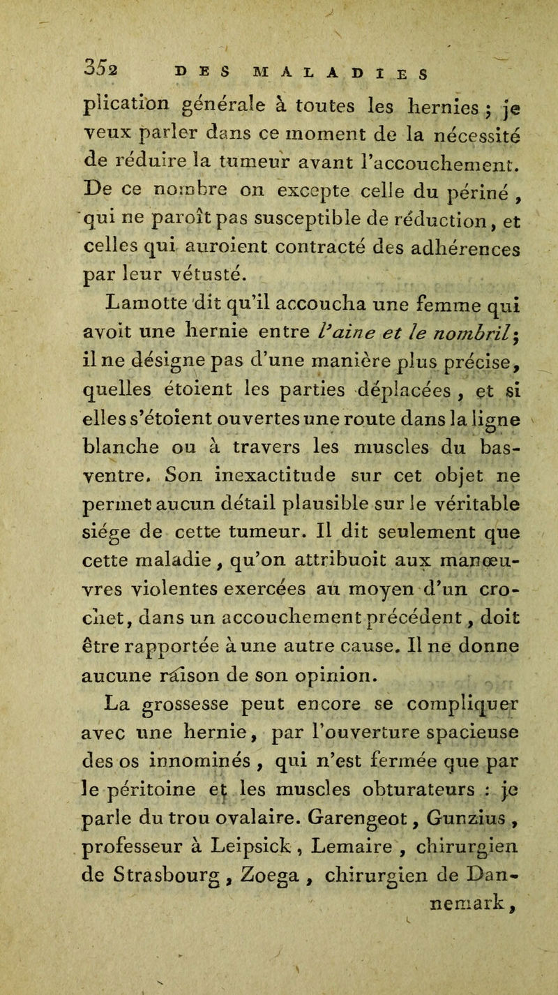plication générale à toutes les hernies ; je veux parler dans ce moment de la nécessité de réduire la tumeur avant l’accouchement. De ce nombre on excepte celle du périné , qui ne paroîtpas susceptible de réduction, et celles qui auroient contracté des adhérences par leur vétusté. Lamotte dit qu’il accoucha une femme qui a voit une hernie entre Vaine et le nombril; il ne désigne pas d’une manière plus précise, quelles étoient les parties déplacées , et si elles s’étoîent ouvertes une route dans la liane blanche ou à travers les muscles du bas- ventre. Son inexactitude sur cet objet ne permet aucun détail plausible sur le véritable siège de cette tumeur. Il dit seulement que cette maladie, qu’on attribuoit aux manœu- vres violentes exercées au moyen d’un cro- chet, dans un accouchement précédent, doit être rapportée à une autre cause. Il ne donne aucune raison de son opinion. La grossesse peut encore se compliquer avec une hernie, par l’ouverture spacieuse des os innommés , qui n’est fermée que par le péritoine et les muscles obturateurs : je parle du trou ovalaire. Garengeot, Gunzius , professeur à Leipsick, Lemaire , chirurgien de Strasbourg , Zoega , chirurgien de Dan- nemark.