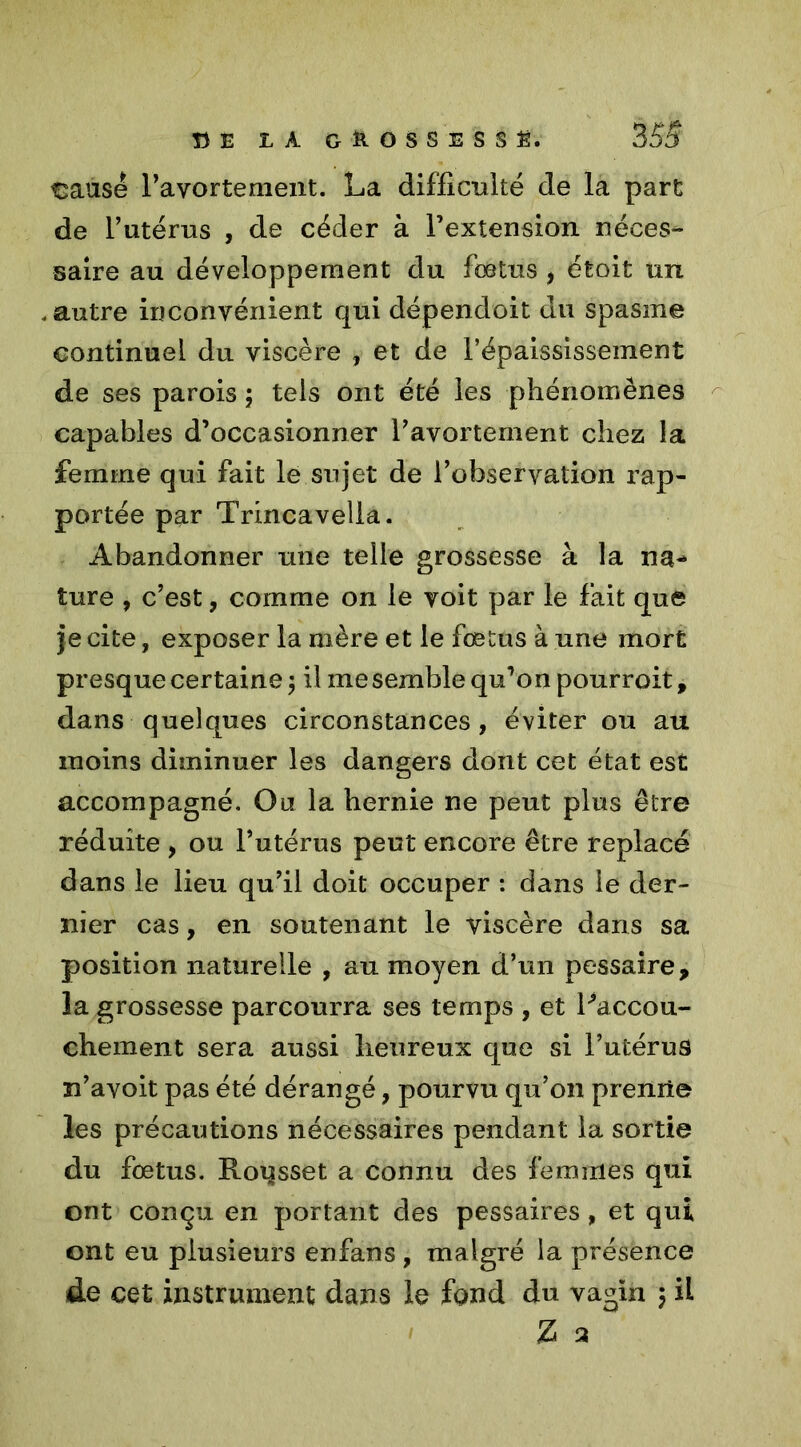 !3E LA GROSSE SS £. 3 53 €ausé l’avortement. La difficulté de la part de l’utérus , de céder à l’extension néces- saire au développement du fœtus, était un autre inconvénient qui dépendoit du spasme continuel du viscère , et de l’épaississement de ses parois ; tels ont été les phénomènes capables d’occasionner l’avortement chez la femme qui fait le sujet de l’observation rap- portée par Trincavella. Abandonner une telle grossesse à la na- ture , c’est, comme on le voit par le fait que je cite, exposer la mère et le fœtus à une mort presque certaine ; il me semble qu’on pourroit, dans quelques circonstances, éviter ou au moins diminuer les dangers dont cet état est accompagné. Ou la hernie ne peut plus être réduite , ou l’utérus peut encore être replacé dans le lieu qu’il doit occuper : dans le der- nier cas, en soutenant le viscère dans sa position naturelle , au moyen d’un pessaire, la grossesse parcourra ses temps , et Laccou- chement sera aussi heureux que si l’utérus m’ayoit pas été dérangé, pourvu qu’011 prenne les précautions nécessaires pendant la sortie du fœtus. Roqsset a connu des femmes qui ont conçu en portant des pessaires, et qui ont eu plusieurs enfans , malgré la présence de cet instrument dans le fond du vagin 3 il Z a