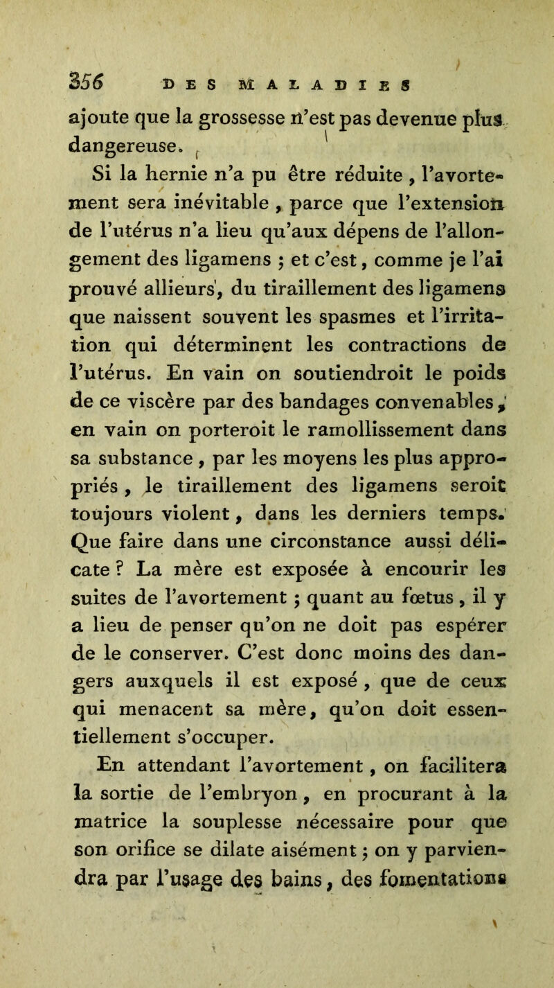 ajoute que la grossesse n’est pas devenue plus dangereuse. Si la hernie n’a pu être réduite , l’avorte- ment sera inévitable , parce que l’extensioîi de l’utérus n’a lieu qu’aux dépens de l’allon- gement des ligamens ; et c’est, comme je l’ai prouvé allieurs, du tiraillement des ligamens que naissent souvent les spasmes et l’irrita- tion qui déterminent les contractions de l’utérus. En vain on soutiendroit le poids de ce viscère par des bandages convenables, en vain on porteroit le ramollissement dans sa substance , par les moyens les plus appro- priés , le tiraillement des ligamens seroic toujours violent, dans les derniers temps. Que faire dans une circonstance aussi déli- cate ? La mère est exposée à encourir les suites de l’avortement ; quant au fœtus, il y a lieu de penser qu’on ne doit pas espérer de le conserver. C’est donc moins des dan- gers auxquels il est exposé , que de ceux qui menacent sa mère, qu’on doit essen- tiellement s’occuper. En attendant l’avortement , on facilitera la sortie de l’embryon, en procurant à la matrice la souplesse nécessaire pour que son orifice se dilate aisément 5 on y parvien- dra par l’usage des bains, des fomentations \
