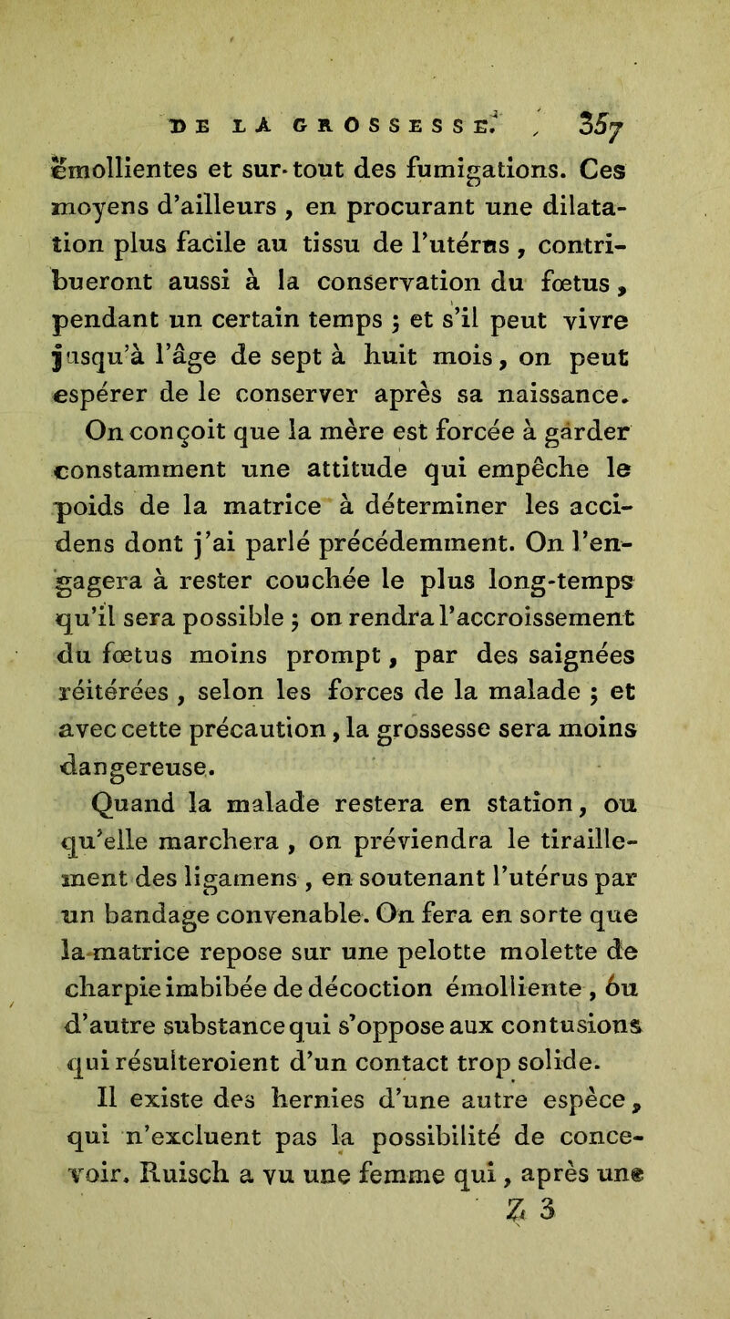 T> E Z A GROSSESSE,4 , 3 S J émollientes et sur* tout des fumigations. Ces moyens d’ailleurs , en procurant une dilata- tion plus facile au tissu de l’utérus , contri- bueront aussi à la conservation du fœtus , pendant un certain temps ; et s’il peut vivre jusqu’à l’âge de sept à huit mois, on peut espérer de le conserver après sa naissance. On conçoit que la mère est forcée à garder constamment une attitude qui empêche le poids de la matrice à déterminer les acci- dens dont j’ai parlé précédemment. On l’en- gagera à rester couchée le plus long-temps qu’il sera possible ; on rendra l’accroissement du fœtus moins prompt, par des saignées réitérées , selon les forces de la malade ; et avec cette précaution, la grossesse sera moins dangereuse. Quand la malade restera en station, ou qu’elle marchera , on préviendra le tiraille- ment des ligamens , en soutenant l’utérus par un bandage convenable. On fera en sorte que la-matrice repose sur une pelotte molette de charpie imbibée de décoction émolliente , 6u d’autre substancequi s’oppose aux contusions qui résulteroient d’un contact trop solide. Il existe des hernies d’une autre espèce , qui n’excluent pas la possibilité de conce- voir. Ruisch a vu une femme qui, après un® Z 3