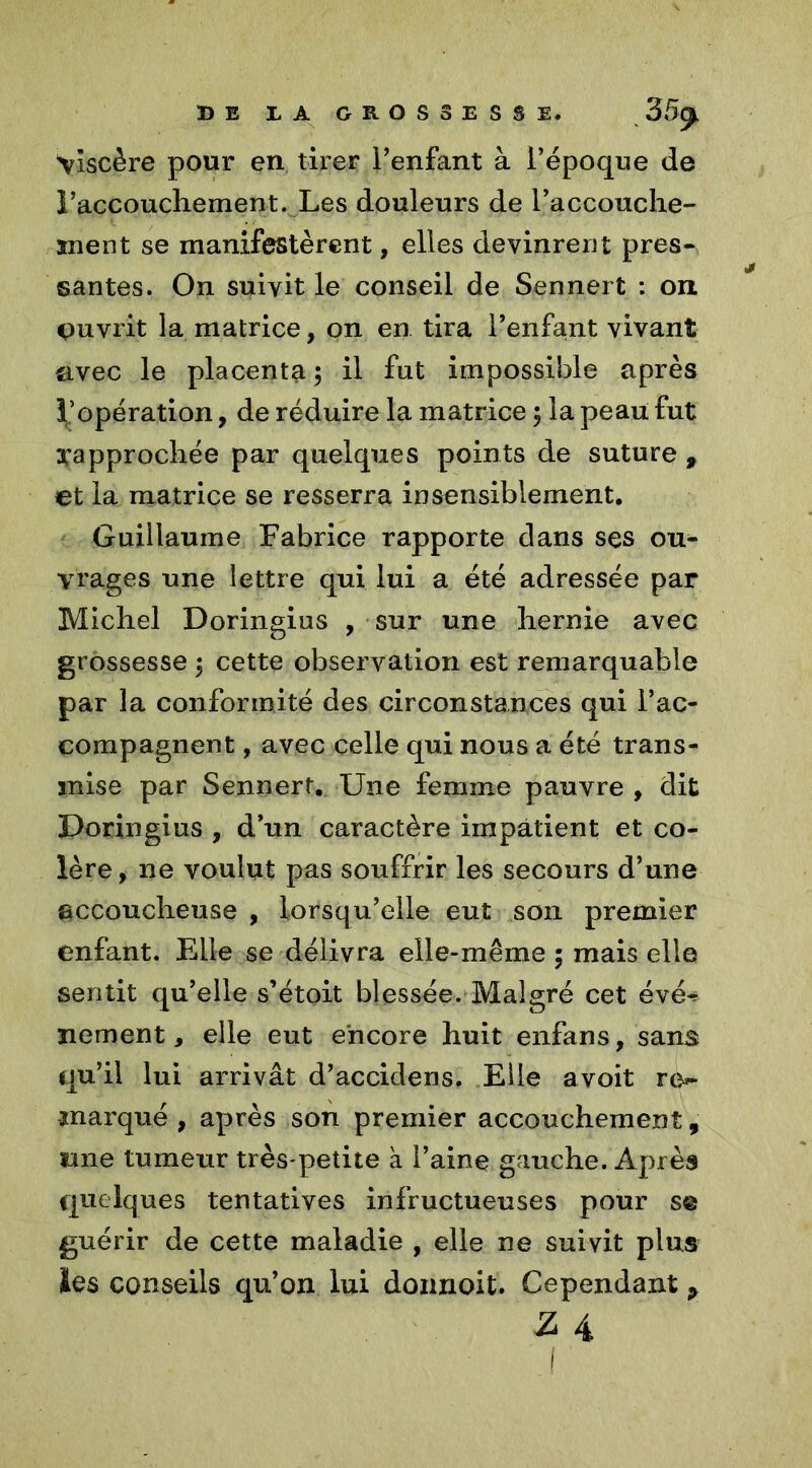 Viscère pour en tirer l’enfant à l’époque de 1’accouchement. Les douleurs de l’accouche- îiient se manifestèrent, elles devinrent près- santés. On suivit le conseil de Sennert : on ouvrit la matrice, on en. tira l’enfant vivant avec le placenta ; il fut impossible après l’opération, de réduire la matrice ; la peau fut ^approchée par quelques points de suture , et la matrice se resserra insensiblement. Guillaume Fabrice rapporte dans ses ou- vrages une lettre qui lui a été adressée par Michel Doringius , sur une hernie avec grossesse ; cette observation est remarquable par la conformité des circonstances qui l’ac- compagnent , avec celle qui nous a été trans- mise par Sennert. Une femme pauvre , dit Doringius , d’un caractère impatient et co- lère, ne voulut pas souffrir les secours d’une accoucheuse , lorsqu’elle eut son premier enfant. Elle se délivra elle-même 5 mais elle sentit qu’elle s’étoit blessée. Malgré cet évér ïiement, elle eut encore huit enfans, sans qu’il lui arrivât d’accidens. Elle avoit ro- ïnarqué , après son premier accouchement, une tumeur très-petite à l’aine gauche. Après quelques tentatives infructueuses pour s© guérir de cette maladie , elle ne suivit plus les conseils qu’on lui donnoit. Cependant P 3 4 1 '