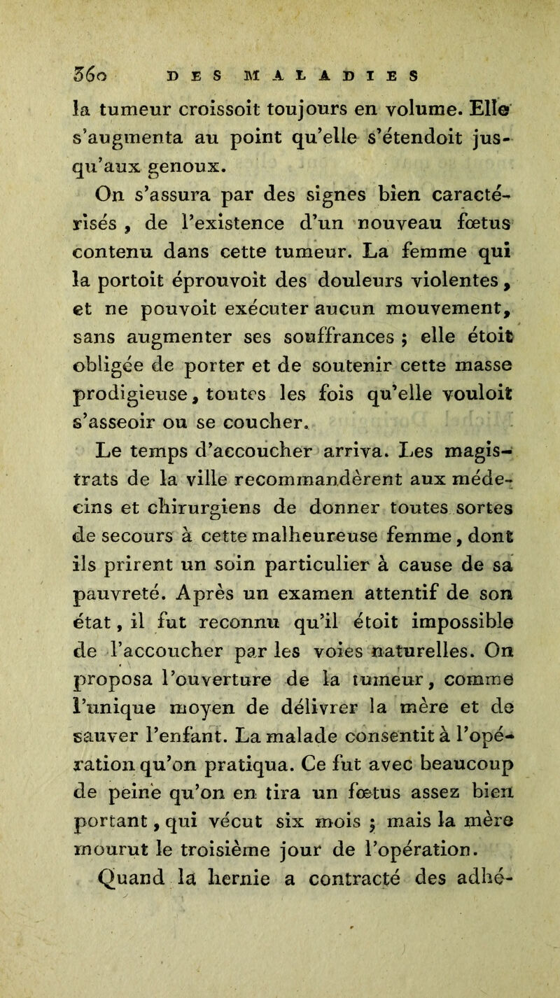 la tumeur croissoit toujours en volume. Elle s’augmenta au point qu’elle s’étendoit jus- qu’aux genoux. On s’assura par des signes bien caracté- risés , de l’existence d’un nouveau fœtus contenu dans cette tumeur. La femme qui la portoit éprouvoit des douleurs violentes , et ne pouvoit exécuter aucun mouvement, sans augmenter ses souffrances ; elle étoit obligée de porter et de soutenir cette masse prodigieuse, toutes les fois qu’elle vouloiï s’asseoir ou se coucher. Le temps d’accoucher arriva. Les magis- trats de la ville recommandèrent aux méde- cins et chirurgiens de donner toutes sortes de secours à cette malheureuse femme, dont ils prirent un soin particulier à cause de sa pauvreté. Après un examen attentif de son état, il fut reconnu qu’il étoit impossible de l’accoucher par les voies naturelles. On proposa l’ouverture de la tumeur, comme l’unique moyen de délivrer la mère et de sauver l’enfant. La malade consentit à l’opé- ration qu’on pratiqua. Ce fut avec beaucoup de peiné qu’on en tira un fœtus assez bien portant, qui vécut six mois y mais la mère mourut le troisième jour de l’opération. Quand la liernie a contracté des adhé- ;