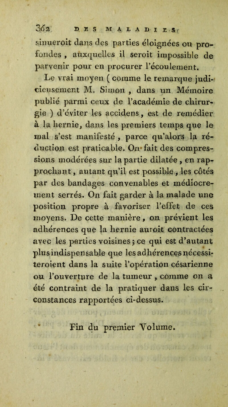 sinueroit dans des parties éloignées ou pro- fondes , auxquelles il seroit impossible de parvenir pour en procurer l'écoulement. Le vrai moyen ( comme le remarque judi- cieusement M. Simon , dans un Mémoire publié parmi ceux de l’académie de chirur- gie ) d’cviter les accidens, est de remédier à la hernie, dans les premiers temps que le mal s’est manifesté , parce qu’alors la ré- duction est praticable. On* fait des compres- sions modérées sur la partie dilatée, en rap- prochant /autant qu’il est possible, les côtés par des bandages convenables et médiocre- ment serrés. On fait garder à la malade une position propre à favoriser l’effet de ces moyens. De cette manière, on prévient les adhérences que la hernie auroit contractées avec les parties voisines $ ce qui est d’autant plus indispensable que les adhérences nécessi- teroient dans la suite l’opération césarienne ou l’ouverture de la tumeur , comme on a été contraint de la pratiquer dans les cir- constances rapportées ci-dessus. Fin du premier Volume.