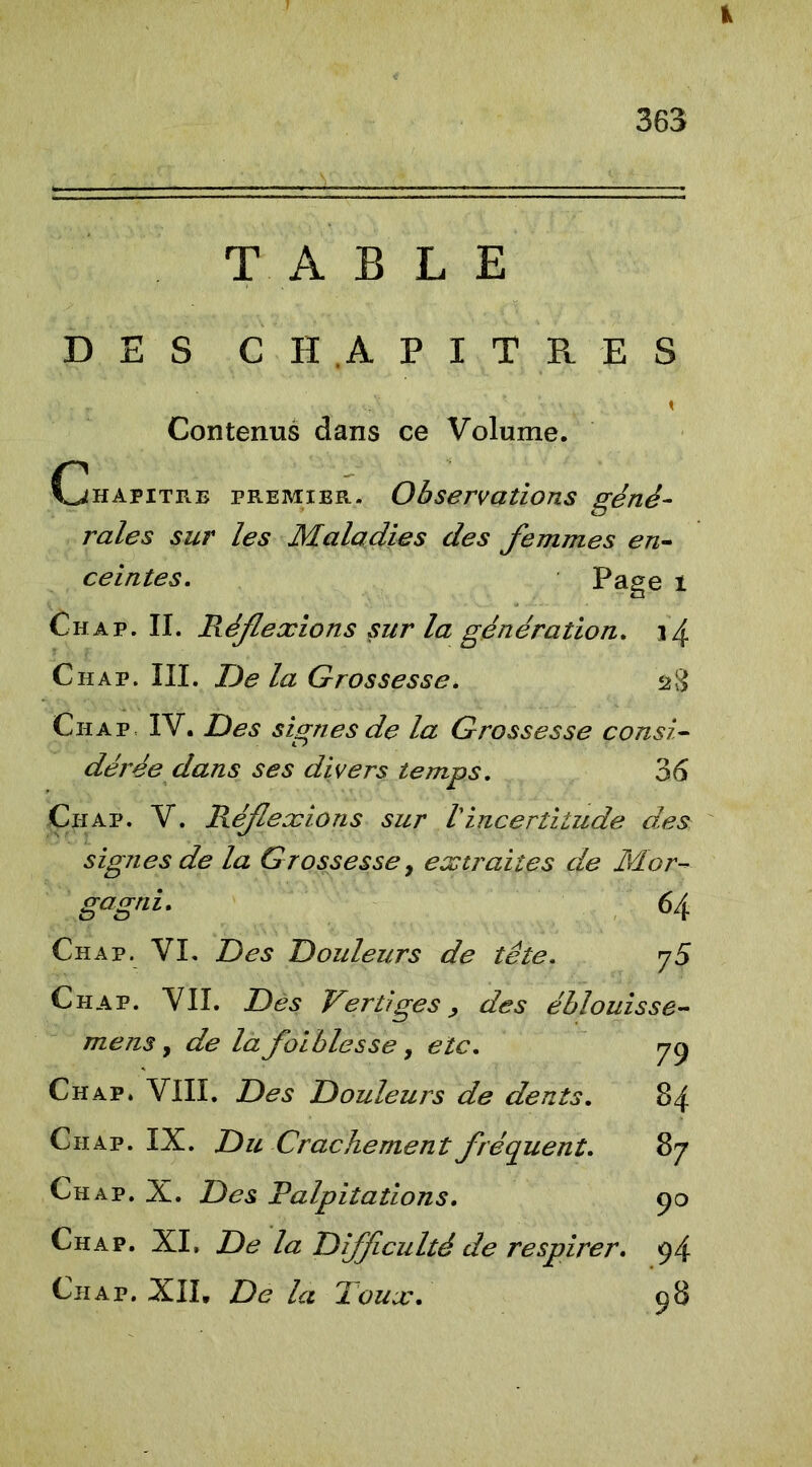 TABLE DES CHAPITRES t Contenus dans ce Volume. Chapitre premier. Observations géné- rales sur les Maladies des femmes en- ceintes. Page t Chap. II. Réflexions sur la génération. 14 Chap. III. De la Grossesse. s8 Cii a p IV. Des signes de la Grossesse consi- dérée dans ses divers temps. 36 Ch ap. V. Réflexions sur /’incertitude des signes de la Grossesse, extraites de Mor- gagni. 64 Chap. VI. Des Douleurs de tête. y5 Ch ap. VII. Dès Vertiges, des éblouisse- mens, de la faiblesse, etc. y 9 Chap. VIII. Des Douleurs de dents. 84 Chap. IX. Du Crachement fréquent. 87 Chap. X. Des Palpitations. 90 Chap. XI. De la Difficulté de respirer. 94 Chap. XII, De la Toux. 98