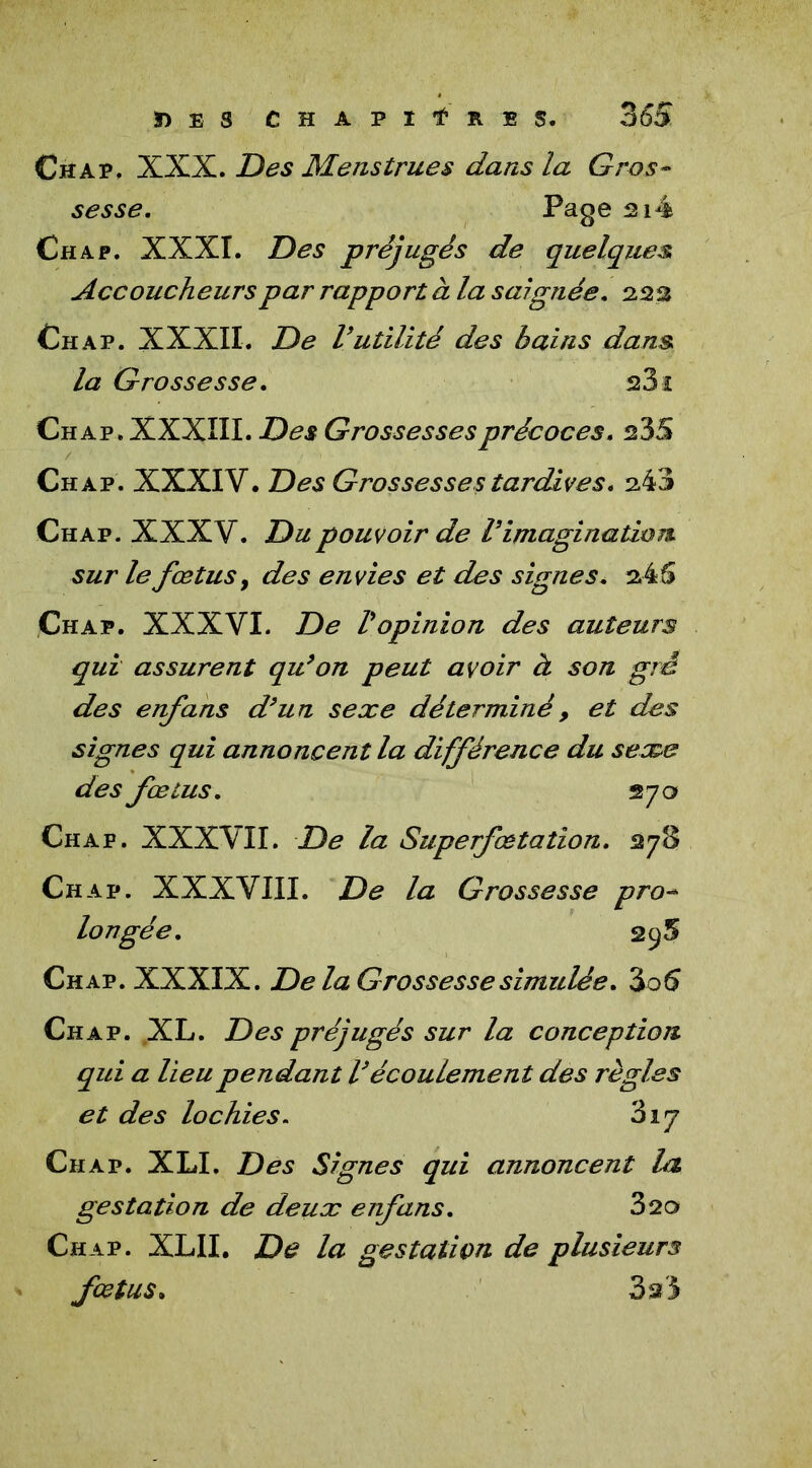 Chap. XXX. Des Menstrues dans la Gros- sesse. Page ai4 Chap. XXXI. Des préjugés de quelques, Accoucheurs par rapport à la saignée. 223 Ch ap. XXXII. De V utilité des bains dans la Grossesse. 23 ï Ch a p. XXXIII. Des Grossesses précoces. 235 Ch ap. XXXIV. Des Grossesses tardives. 243 Chap. XXXV. Du pouvoir de l’imagination sur le fœtus y des envies et des signes. 245 Chap. XXXVI. De l’opinion des auteurs qui assurent qu’on peut avoir à son gré des enfans d’un sexe déterminé, et des signes qui annoncent la différence du sexe des fœtus. 270 Chap. XXXVII. De la Superfœtation. 278 Chap. XXXVIII. De la Grossesse pro- longée. 295 Chap. XXXIX. De la Grossesse simulée. 3o5 Chap. XL. Des préjugés sur la conception qui a lieu pendant l’écoulement des règles et des lochies. 317 Chap. XLI. Des Signes qui annoncent la gestation de deux enfans. 320 Chap. XLII. De la gestation de plusieurs fœtus. 3 si 5