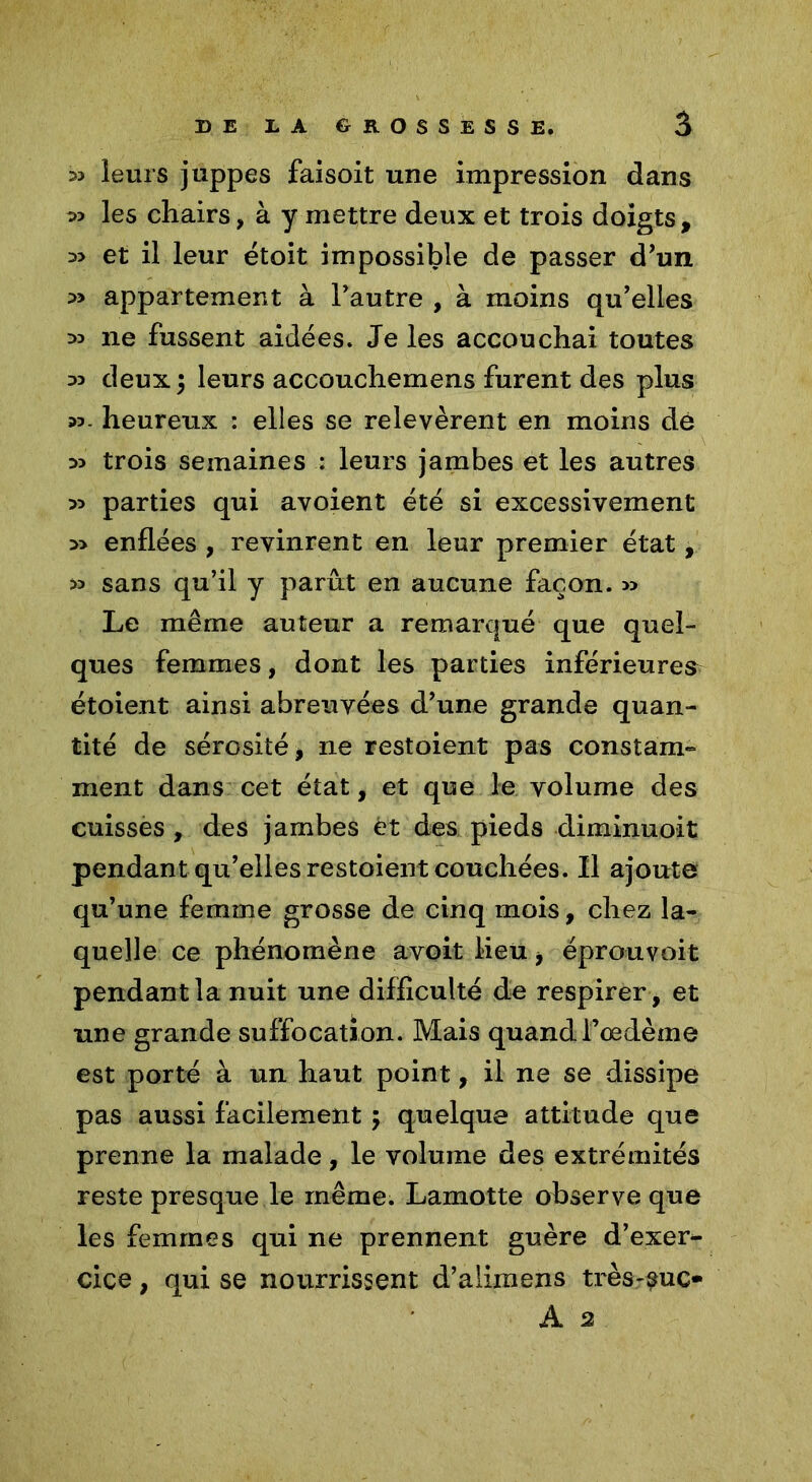 33 leurs juppes faisoit une impression dans 33 les chairs, à y mettre deux et trois doigts, 33 et il leur étoit impossible de passer d’un 3> appartement à l’autre , à moins qu’elles 33 ne fussent aidées. Je les accouchai toutes 33 deux \ leurs accouchemens furent des plus 33. heureux : elles se relevèrent en moins dé 33 trois semaines : leurs jambes et les autres 33 parties qui avoient été si excessivement 3> enflées , revinrent en leur premier état, 33 sans qu’il y parût en aucune façon. 33 Le même auteur a remarqué que quel- ques femmes, dont les parties inférieures étoient ainsi abreuvées d’une grande quan- tité de sérosité, ne restoient pas constam- ment dans cet état, et que le volume des cuisses, des jambes èt des pieds diminuoit pendant qu’elles restoient couchées. Il ajouté qu’une femme grosse de cinq mois, chez la- quelle ce phénomène avoit lieu i éprouvoit pendant la nuit une difficulté de respirer , et une grande suffocation. Mais quand l’œdème est porté à un haut point, il ne se dissipe pas aussi facilement ; quelque attitude que prenne la malade, le volume des extrémités reste presque le même. Lamotte observe que les femmes qui ne prennent guère d’exer- cice , qui se nourrissent d’alimens très-suc» A 2