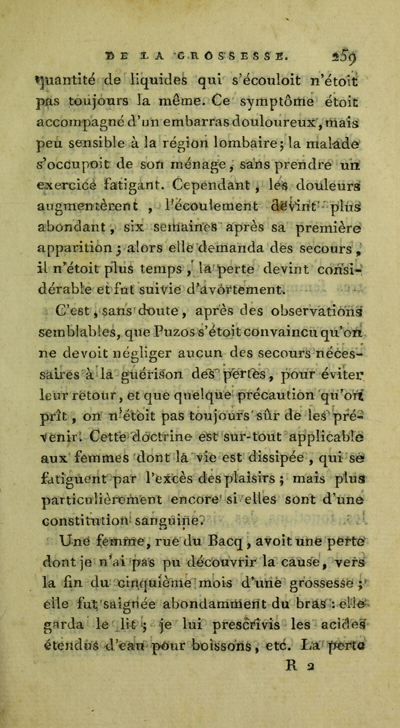 Quantité de liquides qui s’écouloit n’étoit pas toujours la même. Ce symptôme étoit accompagne d’un embarras douloureux , niais peu sensible à la région lombaire; la malade sr’occupoit de son ménage, sans prendre un exercicé fatigant. Cependant , lé:s douleurs augmentèrent , ^écoulement devint’ plus* abondant , six semaines après sa première apparition j alors elle demanda dès secours, il nrétoit plus temps , la perte devint consi- dérable et fut suivie d’avôrtement. C’est y sans doute , après des observations semblables, que Puzos s’étoit convaincu qu’on ne devoit négliger aucun des secours néces- saires à la guérison désf pertes , pour éviter leur rëtour, et que quelque précaution qu’orC prît, on n’étoit pas toujours'sûr de les^ pré- venir t Cette doctrine est sur-tout applicable aux femmes dont la vie est dissipée , qui se fatiguent par l’excès des plaisirs ; mais plus particulièrement encore si elles sont d’une constitution sanguine'. Une fémnîe, rue du Bacq , avoit une pèfte dont je n’ai pas pu découvrir la cause, vers la fin du cinquième mois d*une grossesse ;’ elle fut;'saignée abondamment du bras : elle- garda le li tje lui prescrivis les acides étendus d’eau pour boissons, été. La perte R s