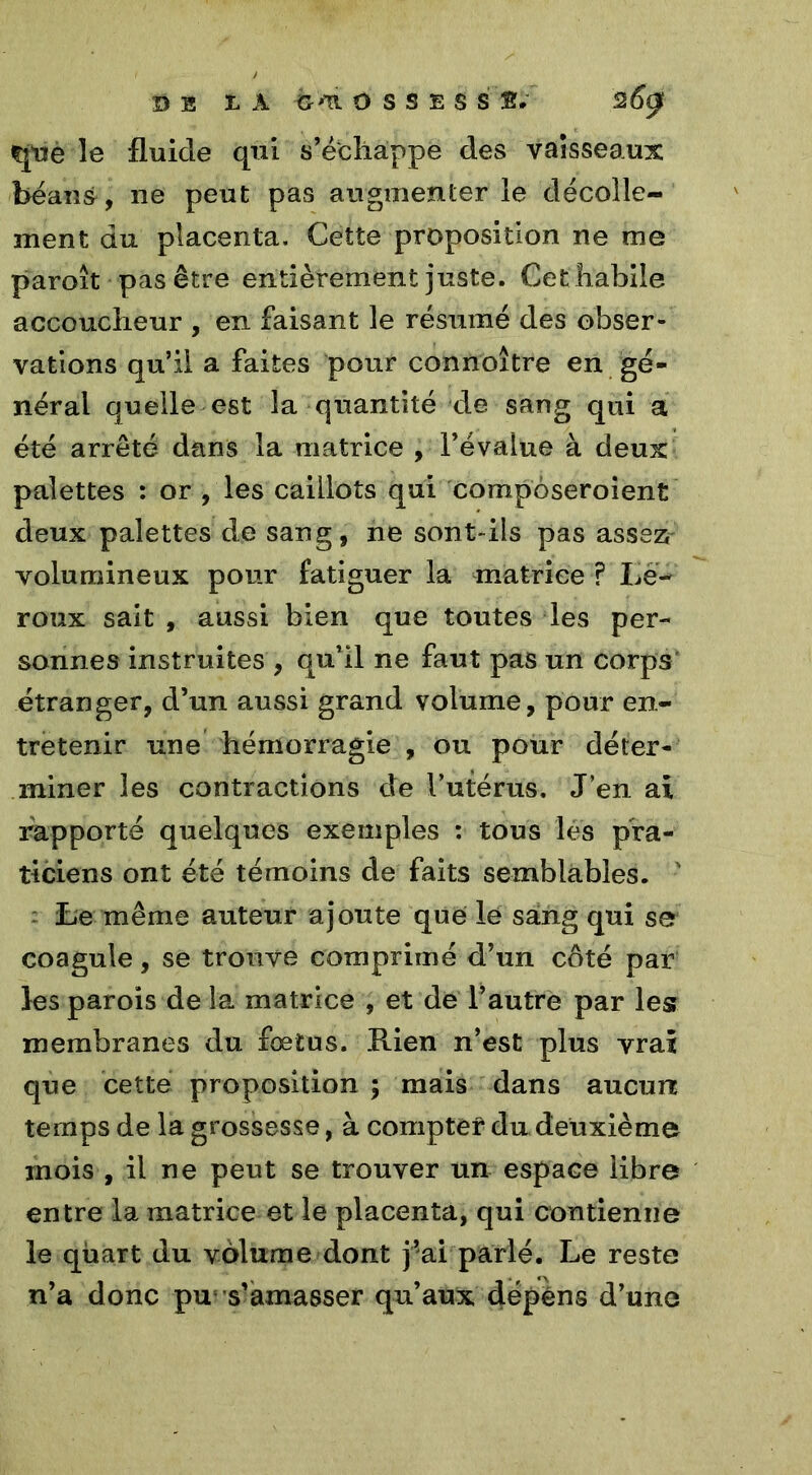 çpie le fluide qui s’échappe des vaisseaux béans, ne peut pas augmenter le décolle- ment du placenta. Cette proposition ne me paroît pas être entièrement juste. Cet habile accoucheur , en faisant le résumé des obser- vations qu’il a faites pour connoître en gé- néral quelle est la quantité de sang qui a été arrêté dans la matrice , l’évalue à deux palettes : or , les caillots qui corapôseroient deux palettes de sang, ne sont-ils pas assez volumineux pour fatiguer la matrice ? Le- roux sait , aussi bien que toutes les per- sonnes instruites , qu’il ne faut pas un corps étranger, d’un aussi grand volume, pour en- tretenir une hémorragie , ou pour déter- miner les contractions de Totems. J’en ai rapporté quelques exemples : tous les pra- ticiens ont été témoins de faits semblables. ' Le même auteur ajoute que lé sang qui se coagule, se trouve comprimé d’un côté par les parois de la matrice , et de l’autre par les membranes du foetus. Rien n’est plus vrai que cette proposition ; mais dans aucun temps de la grossesse, à compter du deuxième mois , il ne peut se trouver un espace libre entre la matrice et le placenta, qui contienne le quart du volume dont j’ai parlé. Le reste n’a donc pu; s’amasser qu’aux dépens d’une