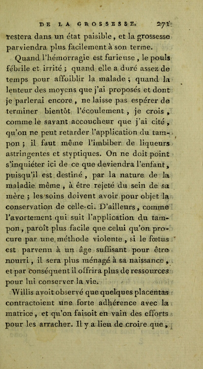 restera clans un état paisible, et la grossesse parviendra plus facilement à son terme. Quand l’hémorragie est furieuse , le pouls fébrile et irrité ; quand elle a duré assez de temps pour affoiblir la malade ; quand la lenteur des moyens que j’ai proposés et dont je parlerai encore , ne laisse pas espérer de terminer bientôt récoulement , je crois * comme lè savant accoucheur que j’ai cité , qu’on ne peut retarder l’application du tam- pon ; il faut même l’imbiber de liqueurs astringentes et styptiques. On ne doit pdint s’inquiéter ici de ce que deviendra l’enfant* puisqu’il est destiné , par la nature de la maladie même , à être rejeté du sein de sa mère j les soins doivent avoir pour objet la conservation de celle-ci. D’ailleurs, comme l’avortement qui suit l’application du tam- pon , paroit plus facile que celui qu’on pro- cure par une méthode violente , si le foetus est parvenu à un âge suffisant pour être nourri, il sera plus ménagé à sa naissance , et par conséquent il offrira plus de ressources pour lui conserver la vie. Willis avoit observé que quelques placentas contractoient une forte adhérence avec la matrice , et qu’on faisoit en yain des efforts pour les arracher. Il y a lieu de croire que ,