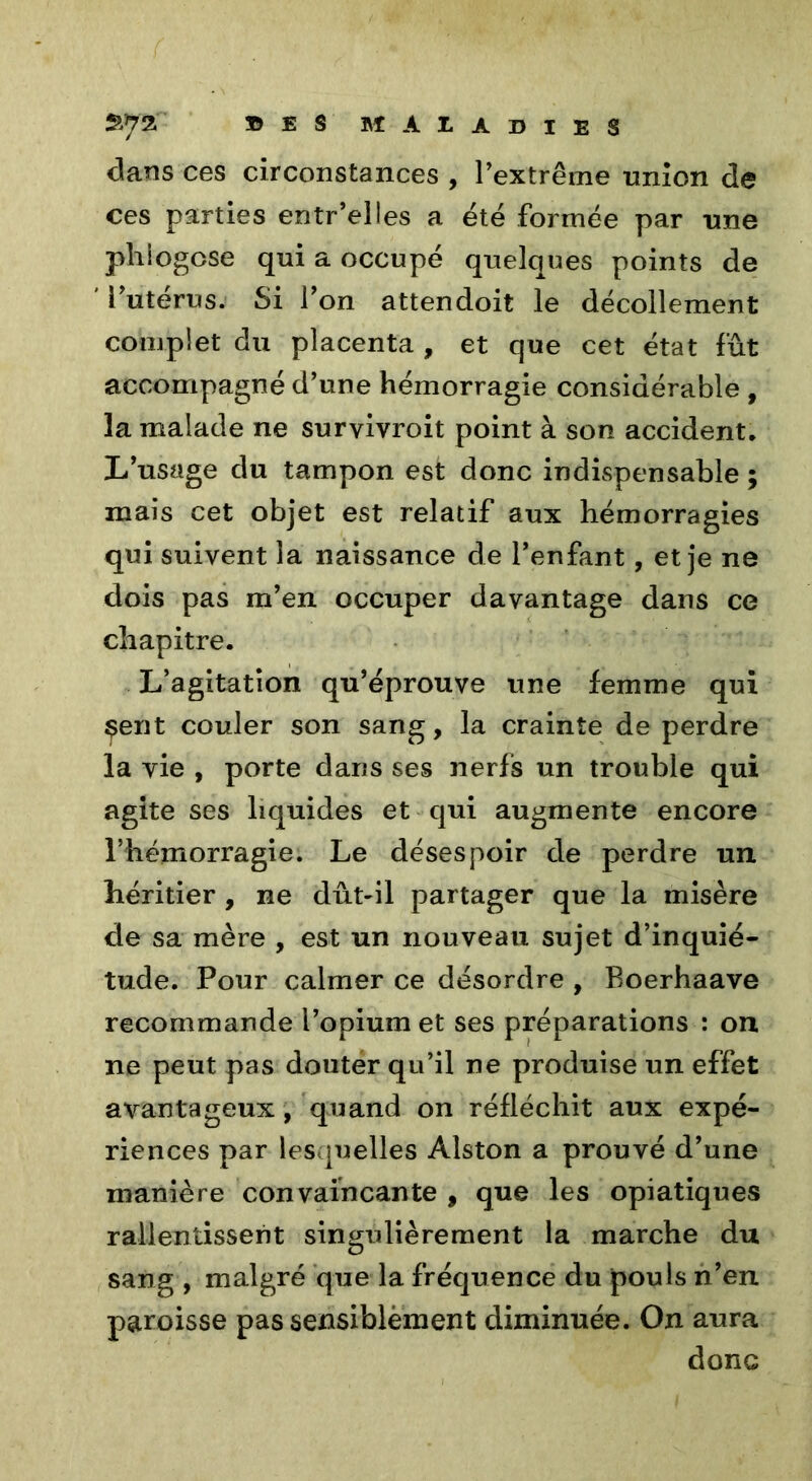 dans ces circonstances , l’extrême union de ces parties entr’elles a été formée par une phlogcse qui a occupé quelques points de l’utérus. Si l’on attendoit le décollement complet du placenta , et que cet état fût accompagné d’une hémorragie considérable , la malade ne suryivroit point à son accident. L’usage du tampon est donc indispensable ; mais cet objet est relatif aux hémorragies qui suivent la naissance de l’enfant, et je ne dois pas m’en occuper davantage dans ce chapitre. L’agitation qu’éprouve une femme qui çent couler son sang, la crainte de perdre la vie , porte dans ses nerfs un trouble qui agite ses liquides et qui augmente encore l’hémorragie. Le désespoir de perdre un héritier , ne dut-il partager que la misère de sa mère , est un nouveau sujet d’inquié- tude. Pour calmer ce désordre , Eoerhaave recommande l’opium et ses préparations : on ne peut pas douter qu’il ne produise un effet avantageux, quand on réfléchit aux expé- riences par lesquelles Àlston a prouvé d’une manière convaincante , que les opiatiques ralientisseiit singulièrement la marche du sang , malgré que la fréquence du pouls n’en paroisse pas sensiblèment diminuée. On aura donc