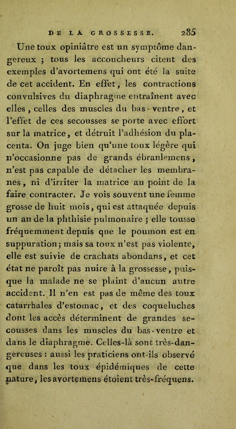 Une toux opiniâtre est un symptôme dan- gereux ; tous les accoucheurs citent des exemples d’avortemens qui ont été la suite de cet accident. En effet, les contractions convulsives du diaphragme entraînent avec elles , celles des muscles du bas - ventre , et l’effet de ces secousses se porte avec effort sur la matrice, et détruit l’adhésion du pla- centa. On juge bien qu’une toux légère qui n’occasionne pas de grands ébranlemens, n’est pas capable de détacher les membra- nes , ni d’irriter la matrice au point de la faire contracter. Je vois souvent une femme grosse de huit mois, qui est attaquée depuis un an de la phthisie pulmonaire | elle tousse fréquemment depuis que le poumon est en suppuration; mais sa toux n’est pas violente, elle est suivie de crachats abondans, et cet état ne paroît pas nuire à la grossesse, puis- que la malade ne se plaint d’aucun autre accident. 11 n’en est pas de même des toux catarrhales d’estornac, et des coqueluches dont les accès déterminent de grandes se- cousses dans les muscles du bas-ventre et dans le diaphragme. Celles-là sont très-dan- gereuses : aussi les praticiens ont-ils observé que dans les toux épidémiques de cette pâture, lesayortemeris étoient très-fréquens.