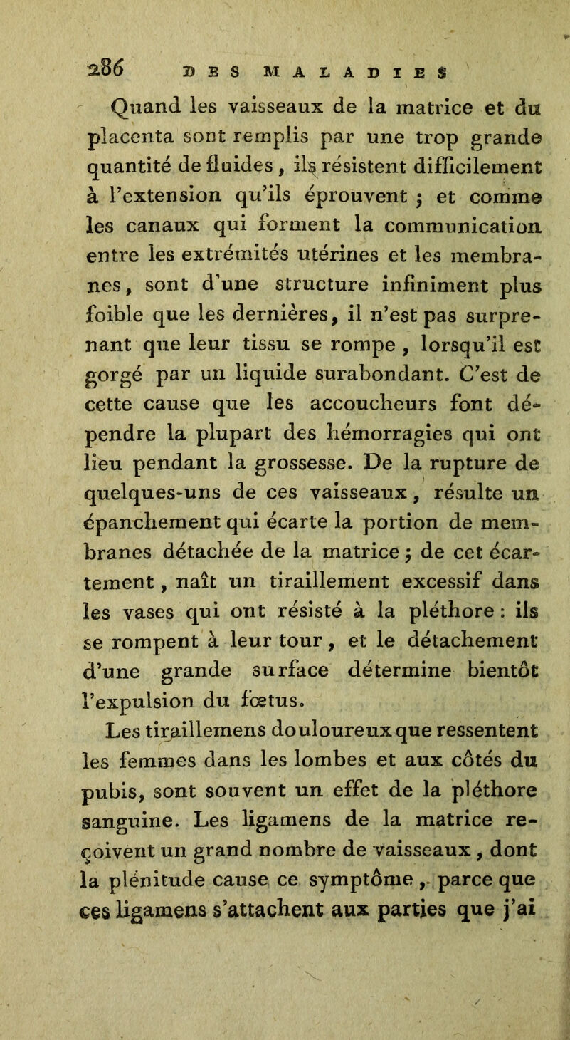 Quand les vaisseaux de la matrice et du placenta sont remplis par une trop grande quantité de fluides , il^ résistent difficilement à l’extension qu’ils éprouvent $ et comme les canaux qui forment la communication entre les extrémités utérines et les membra- nes, sont d’une structure infiniment plus foible que les dernières, il n’est pas surpre- nant que leur tissu se rompe , lorsqu’il est gorgé par un liquide surabondant. C’est de cette cause que les accoucheurs font dé- pendre la plupart des hémorragies qui ont lieu pendant la grossesse. De la rupture de quelques-uns de ces vaisseaux, résulte un épanchement qui écarte la portion de mem- branes détachée de la matrice de cet écar- tement , naît un tiraillement excessif dans les vases qui ont résisté à la pléthore : ils se rompent à leur tour, et le détachement d’une grande surface détermine bientôt l’expulsion du foetus. Les tiraillemens douloureux que ressentent les femmes dans les lombes et aux côtés du pubis, sont souvent un effet de la pléthore sanguine. Les ligamens de la matrice re- çoivent un grand nombre de vaisseaux, dont la plénitude cause ce symptôme r parce que ces ligamens s’attachent aux parties que j’ai