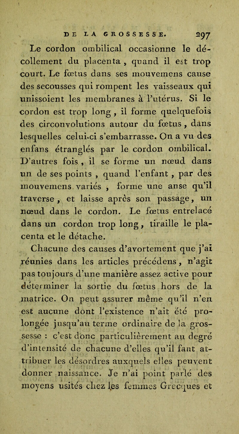 Le cordon ombilical occasionne le dé- collement du placenta , quand il est trop court. Le fœtus dans ses mouvemens cause des secousses qui rompent les vaisseaux qui unissoient les membranes à l’utérus. Si le cordon est trop long , il forme quelquefois des circonvolutions autour du fœtus , dans lesquelles celui.ci s’embarrasse. On a vu des enfans étranglés par le cordon ombilical. D’autres fois , il se forme un nœud dans un de ses points , quand l’enfant , par des mouvemens variés , forme une anse qu’il traverse , et laisse apres son passage, un nœud dans le cordon. Le fœtus entrelacé dans un cordon trop long, tiraille le pla- centa et le détacbe. Chacune des causes d’avortement que j’ai réunies dans les articles précédons, n’agit pas toujours d’une manière assez active pour déterminer la sortie du fœtus hors de la matrice. On peut assurer même qu’il n’en est aucune dont l’existence n’ait été pro- longée jusqu’au terme ordinaire de la gros- sesse : c’est donc particulièrement au degré d’intensité de chacune d’elles qu’il faut at- tribuer les désordres auxquels elles peuvent donner naissance. Je n’ai point parlé des moyens usités chez les femmes Grecques et