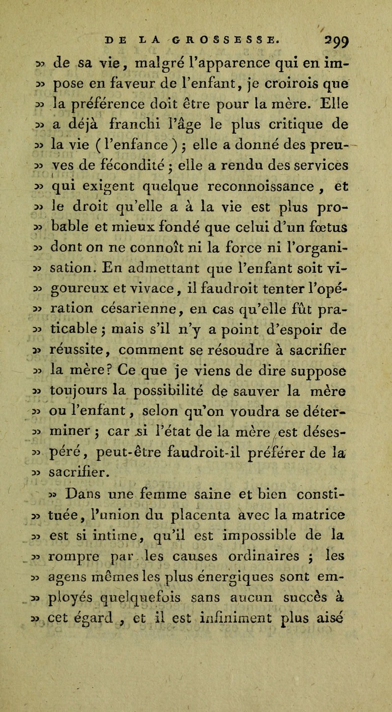 399 :» de sa vie, malgré l’apparence qui en im- 33 pose en faveur de l’enfant, je croirois que 33 la préférence doit être pour la mère. Elle 33 a déjà franchi l’âge le plus critique de 33 la vie ( l’enfance ) $ elle a donné des preu- 33 ves de fécondité ; elle a rendu des services 1 7 *> qui exigent quelque reconnoissance , et 3> le droit qu’elle a à la vie est plus pro- 33 bable et mieux fondé que celui d’un fœtus 33 dont on ne connoît ni la force ni l’organi- 33 sation. En admettant que l’enfant soit vi- 33 goureux et vivace, il faudroit tenter l’opé- 33 ration césarienne, en cas qu’elle fût pra- 33 ticable $ mais s’il n’y a point d’espoir de 33 réussite, comment se résoudre à sacrifier 33 la mère? Ce que je viens de dire suppose 33 toujours la possibilité de sauver la mère 33 ou l’enfant, selon qu’on voudra se dé ter- 33 miner $ car ,si l’état de la mère est déses- 33 péré, peut-être faudroit-il préférer de la 33 sacrifier. 33 Dans une femme saine et bien consti- 33 tuée, l’union du placenta avec la matrice 33 est si intime, qu’il est impossible de la 33 rompre par les causes ordinaires ; les 33 agens mêmes les plus énergiques sont em- 33 ployés quelquefois sans aucun succès à 33 cet égard , et il est infiniment plus aisé