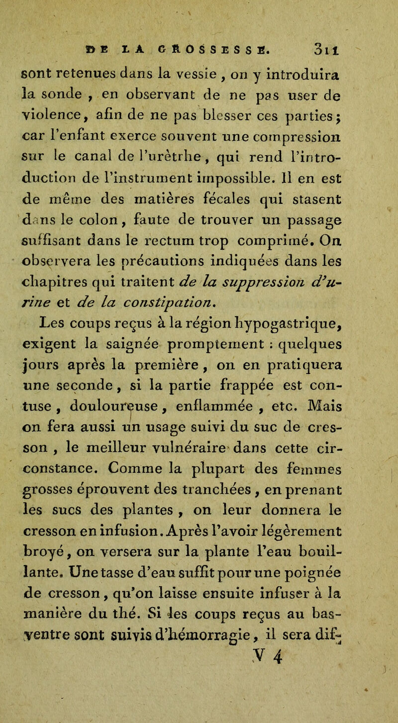 sont retenues dans la vessie , on y introduira la sonde , en observant de ne pas user de violence, afin de ne pas blesser ces parties ; car l’enfant exerce souvent une compression sur le canal de l’urètrhe, qui rend l’intro- duction de l’instrument impossible. Il en est de même des matières fécales qui stasent dans le colon, faute de trouver un passage suffisant dans le rectum trop comprimé. On observera les précautions indiquées dans les chapitres qui traitent de la suppression d’u- rine et de la constipation. Les coups reçus à la région hypogastrique, exigent la saignée promptement : quelques jours après la première , on en pratiquera une seconde, si la partie frappée est con- tuse , douloureuse, enflammée , etc. Mais on fera aussi un usage suivi du suc de cres- son , le meilleur vulnéraire dans cette cir- constance. Comme la plupart des femmes grosses éprouvent des tranchées , en prenant les sucs des plantes , on leur donnera le cresson en infusion. Après l’avoir légèrement broyé, on versera sur la plante l’eau bouil- lante, Une tasse d’eau suffit pour une poignée de cresson, qu’on laisse ensuite infuser à la manière du thé. Si les coups reçus au bas- yentre sont suivis d’hémorragie, il sera dif- y 4