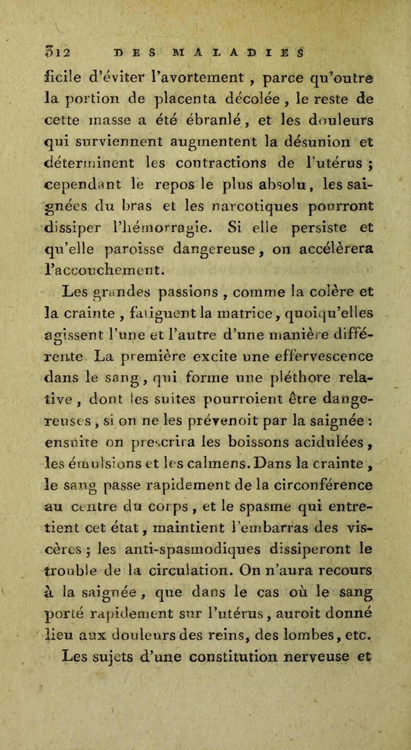 ficile d’éviter l’avortement , parce qu’outre la portion de placenta décolée , le reste de cette masse a été ébranlé, et les douleurs qui surviennent augmentent la désunion et déterminent les contractions de l’utérus ; cependant le repos le plus absolu, les sai- gnées du bras et les narcotiques pourront dissiper l’hémorragie. Si elle persiste et qu’elle paroisse dangereuse, on accélérera raccouchement. Les grandes passions , comme la colère et la crainte , fatiguent la matrice, quoiqu’elles agissent l’une et l’autre d’une manière diffé- ÏD rente La première excite une effervescence dans le sang, qui forme une pléthore rela- tive, dont les suites pourroient être dange- reuses , si on ne les prévenoit par la saignée : ensuite on prescrira les boissons acidulées, les émulsions et les calmens. Dans la crainte , le sang passe rapidement de la circonférence au centre du corps , et le spasme qui entre- tient cet état, maintient l’embarras des vis- cères , les anti-spasmodiques dissiperont le trouble de la circulation. On n’aura recours à la saignée, que dans le cas où le sang porté rapidement sur l’utérus, auroit donné lieu aux douleurs des reins, des lombes, etc. Les sujets d’une constitution nerveuse et