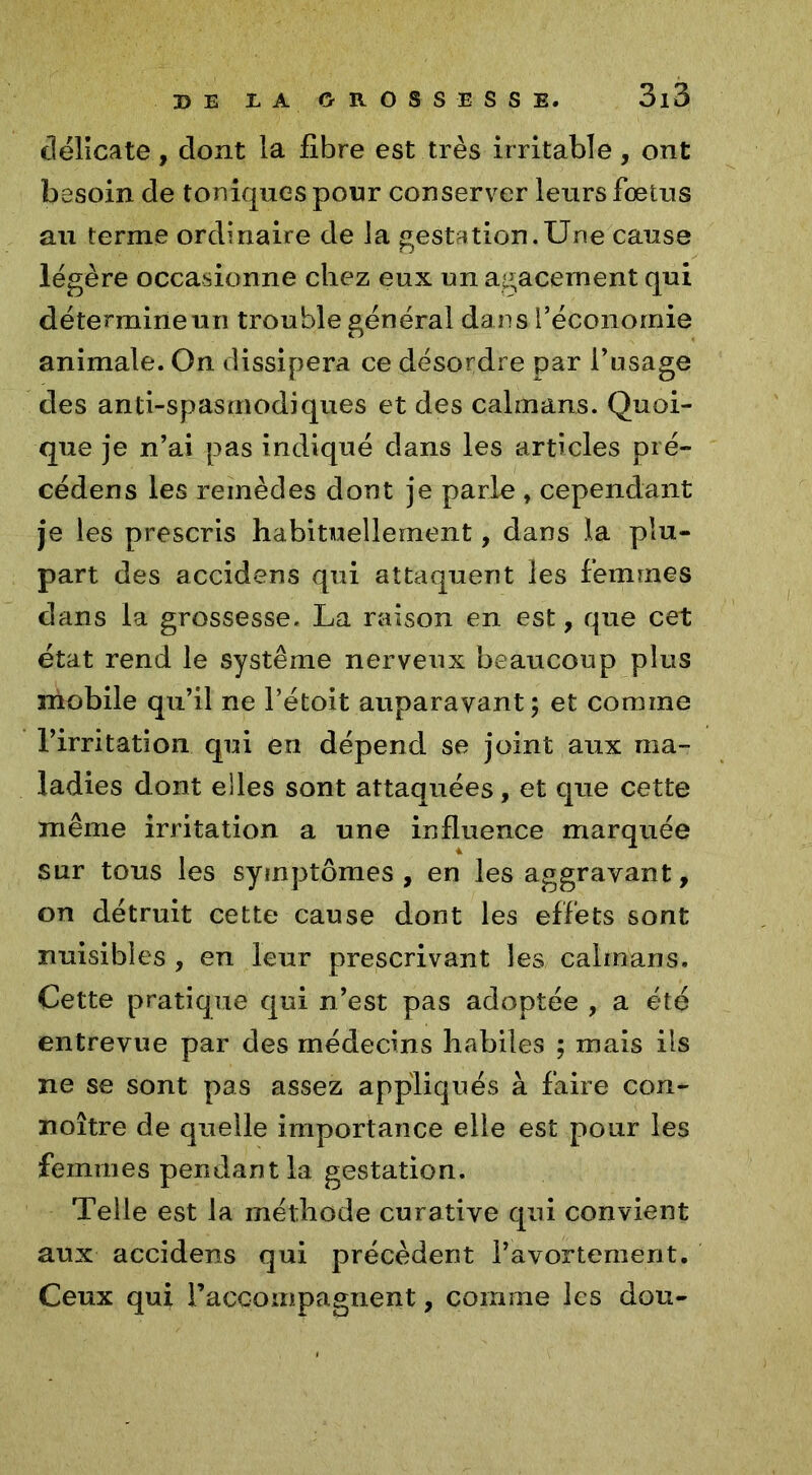 délicate, dont la fibre est très irritable, ont besoin de toniques pour conserver leurs foetus au terme ordinaire de la gestation.Une cause légère occasionne chez eux un agacement qui détermine un trouble général dans l’économie animale. On dissipera ce désordre par l’usage des anti-spasmodiques et des caïmans. Quoi- que je n’ai pas indiqué dans les articles pré- cédens les remèdes dont je parle , cependant je les prescris habituellement, dans la plu- part des accidens qui attaquent les femmes dans la grossesse. La raison en est, que cet état rend le système nerveux beaucoup plus mobile qu’il ne l’étoit auparavant; et comme l’irritation qui en dépend se joint aux ma- ladies dont elles sont attaquées, et que cette même irritation a une influence marquée sur tous les symptômes, en les aggravant, on détruit cette cause dont les effets sont nuisibles , en leur prescrivant les caïmans. Cette pratique qui n’est pas adoptée , a été entrevue par des médecins habiles ; mais ils ne se sont pas assez appliqués à faire con- noître de quelle importance elle est pour les femmes pendant la gestation. Telle est la méthode curative qui convient aux accidens qui précèdent l’avortement. Ceux qui raccompagnent, comme les dou-