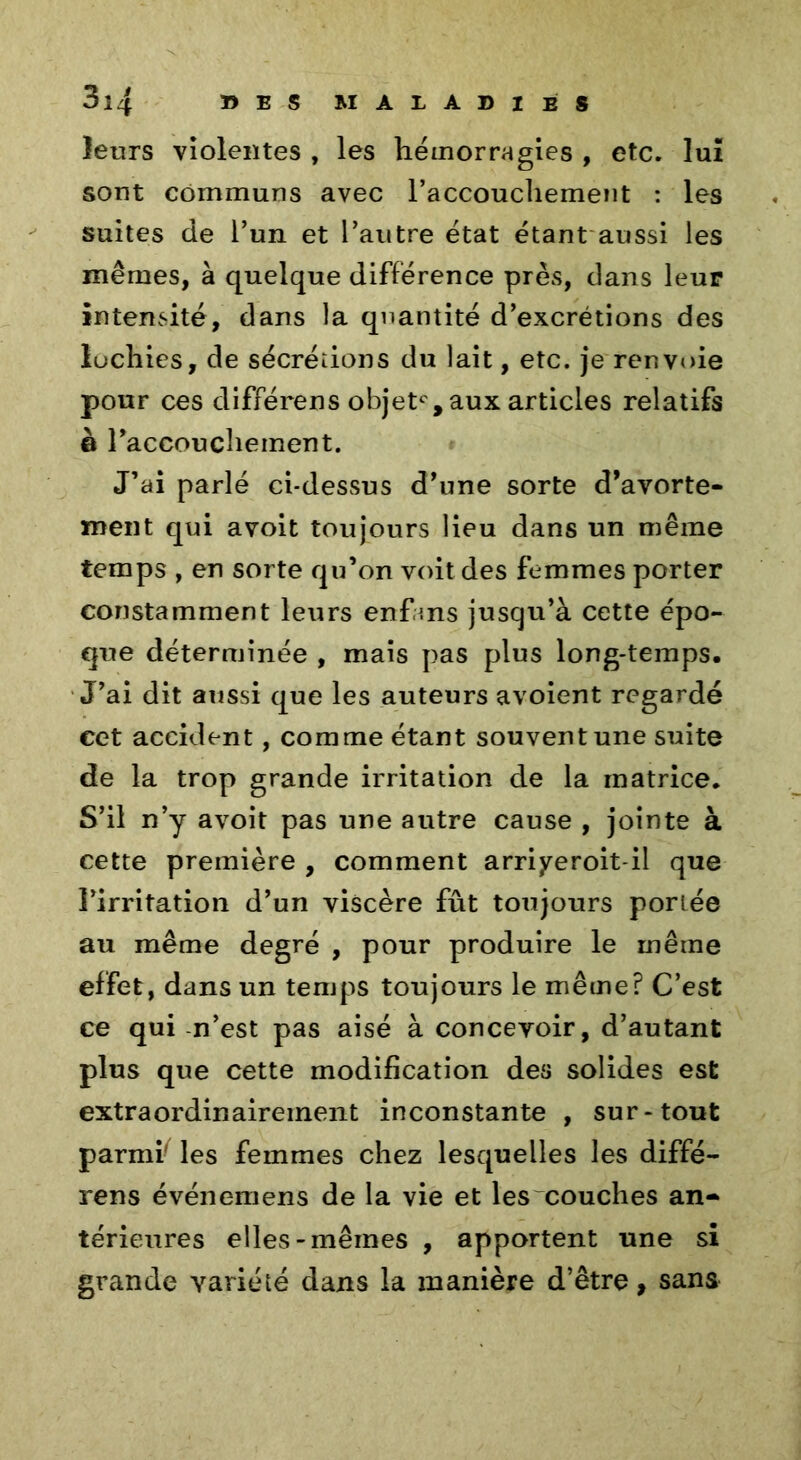 leurs violentes , les hémorragies , etc. lui sont communs avec l’accouchement : les suites de l’un et l’autre état étant aussi les mêmes, à quelque différence près, dans leur intensité, dans la quantité d’excrétions des lochies, de sécrétions du lait, etc. je renvoie pour ces différées objet0, aux articles relatifs & raccouchement. J’ai parlé ci-dessus d’une sorte d’avorte- ment qui avoit toujours lieu dans un même temps , en sorte qu’on voit des femmes porter constamment leurs enfans jusqu’à cette épo- que déterminée , mais pas plus long-temps. J’ai dit aussi que les auteurs avoient regardé cet accident, comme étant souvent une suite de la trop grande irritation de la matrice. S’il n’y avoit pas une autre cause , jointe à cette première , comment arriyeroit-il que l’irritation d’un viscère fût toujours portée au même degré , pour produire le même effet, dans un temps toujours le même? C’est ce qui n’est pas aisé à concevoir, d’autant plus que cette modification des solides est extraordinairement inconstante , sur-tout parmi' les femmes chez lesquelles les diffé- rens événemens de la vie et les couches an- térieures elles-mêmes , apportent une si grande variété dans la manière d’être, sans