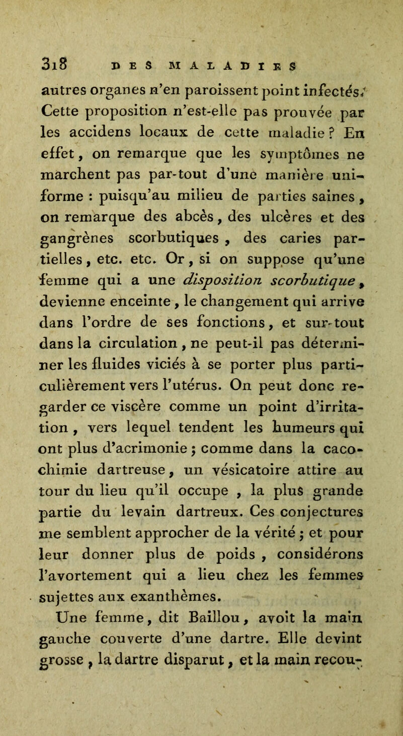 autres organes n'en paroissent point infectés/ Cette proposition n'est-elle pas prouvée par les accidens locaux de cette maladie ? En effet, on remarque que les symptômes ne marchent pas par-tout d’une manière uni- forme : puisqu’au milieu de parties saines , on remarque des abcès, des ulcères et des gangrènes scorbutiques , des caries par- tielles , etc. etc. Or, si on suppose qu’une femme qui a une disposition scorbutique % devienne enceinte , le changement qui arrive dans l'ordre de ses fonctions, et sur-tout dans la circulation, ne peut-il pas détermi- ner les fluides viciés à se porter plus parti- culièrement vers l’utérus. On peut donc re- garder ce viscère comme un point d’irrita- tion , vers lequel tendent les humeurs qui ont plus d’acrimonie ; comme dans la caco- chimie dartreuse, un vésicatoire attire au tour du lieu qu’il occupe , la plus grande partie du levain dartreux. Ces conjectures me semblent approcher de la vérité ; et pour leur donner plus de poids , considérons l’avortement qui a lieu chez les femmes sujettes aux exanthèmes. Une femme, dit Baillou, avoit la main gauche couverte d'une dartre. Elle devint grosse } la dartre disparut, et la main recou-