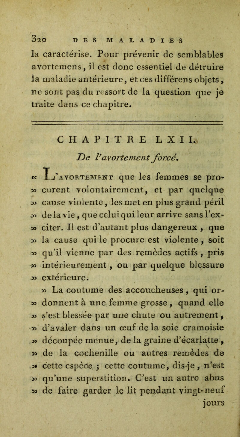 la caractérise. Pour prévenir de semblables avortemens, il est donc essentiel de détruire 3a maladie antérieure, et ces differens objets, ne sont pas du ressort de la question que je traite dans ce chapitre. CHAPITRE LUI. De Vavortement forcé. te Tj’avortement que les femmes se pro- 33 curent volontairement, et par quelque cause violente, les met en plus grand péril 35 de la vie, que celui qui leur arrive sans l’ex- citer. Il est d’autant plus dangereux , que 33 la cause qui le procure est violente, soit 33 qu’il vienne par des remèdes actifs , pris >3 intérieurement , ou par quelque blessure 3> extérieure. 33 La coutume des accoucheuses , qui or- 33 donnent à une femme grosse , quand elle 33 s’est blessée par une chute ou autrement, 33 d’avaler dans un œuf de la soie cramoisie >3 découpée menue, de la graine d’écarlatte , 33 de la cochenille ou autres remèdes de 3» cette espèce $ cette coutume, dis-je, n’est 33 qu’une superstition. C’est un autre abus 33 de faire garder le lit pendant vingt-neuf jours