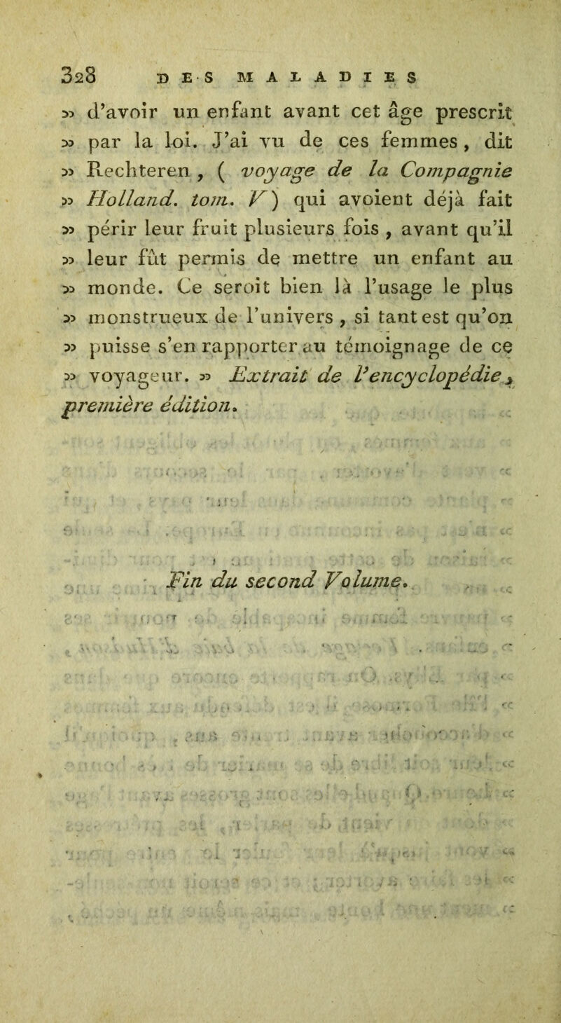 d’avoir un enfant avant cet âge prescrit D3 par la loi. J’ai vu de ces femmes , dit D5 Rechteren , ( voyage de la Compagnie >3 Holland, tom. V') qui avoient déjà fait » périr leur fruit plusieurs fois , avant qu’il leur fût permis de mettre un enfant au :» monde. Ce seroit bien là l’usage le plus 35 monstrueux de l’univers , si tant est qu’on :» puisse s’en rapporter au témoignage de ce w voyageur. 33 Extrait de V encyclopédie * première édition. Fin du second Volume.