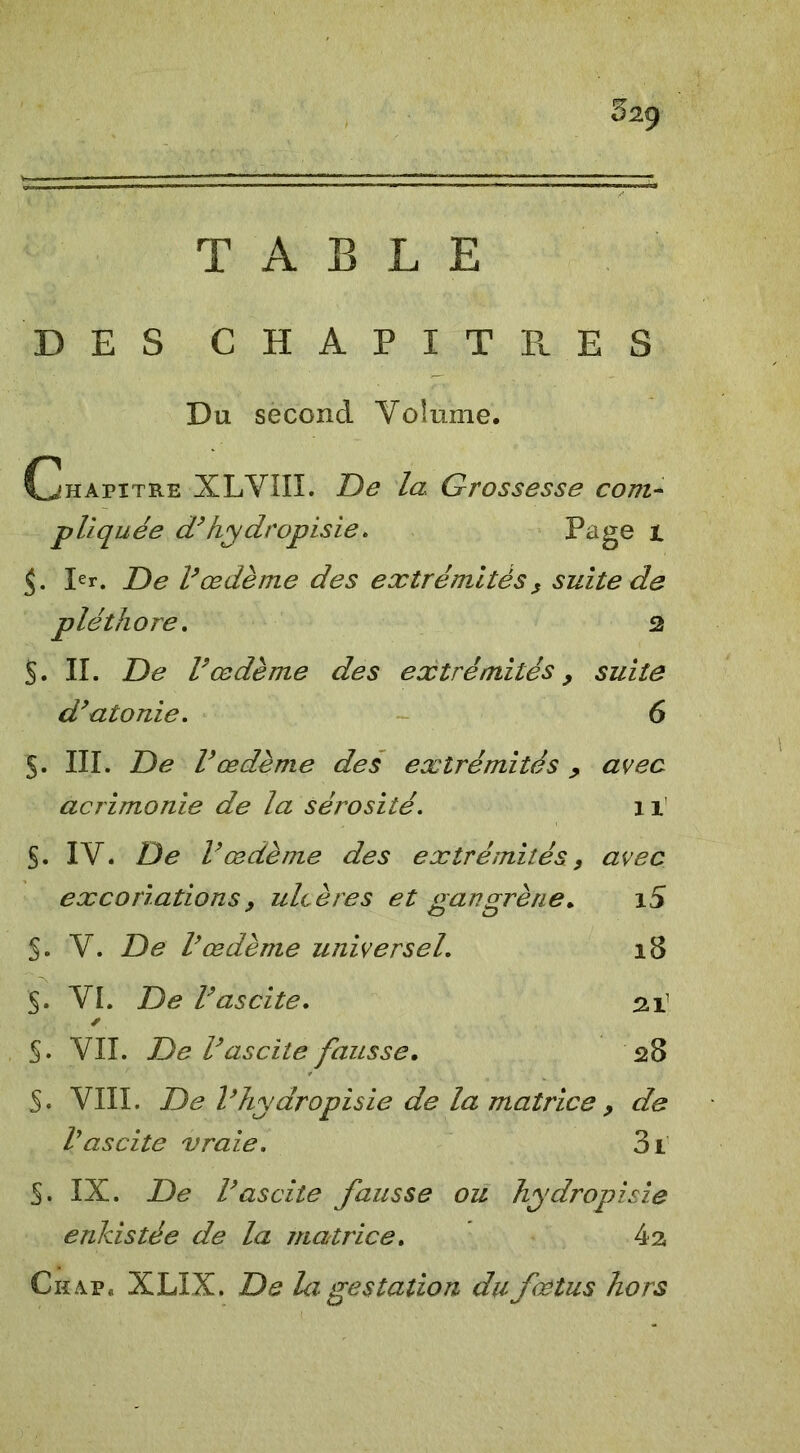 52ÿ TABLE DES CHAPITRES Du second Volume. Chapitre XLVIII. De la Grossesse com- pliquée d’hy drop isie. Page 1 Ier. De Vœdème des extrémités , suite de pléthore. 2 §. II. De Vœdème des extrémités , suite df atonie. 6 5. III. De Vœdème des extrémités , avec acrimonie de la sérosité. 11 S. IV. De Vœdème des extrémités, avec excoriations. ulcères et gangrène. 15 S. V. De Vœdème universel. 18 ~ 5. VI. De Vascite. 211 ✓ §. VII. De Vascite fausse. 528 S. VIII. De Vhydropisie de la matrice , de Vascite vraie. 3l §. IX. De Vascite fausse ou hydropisie enkistée de la matrice. 4 a Ckap* XLIX. De la. gestation du fœtus hors