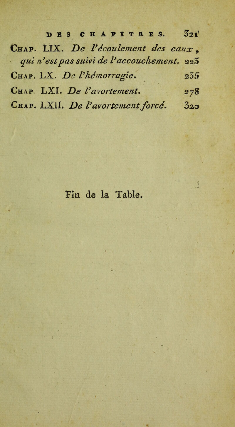 DES CHAPITRES. 5211 Chap. LIX. De Vécoulement des eauæ, qui n’est pas suivi de l’accouchement. 225 Chap. LX. De Vhémorragie. 255 Chap LXI. De Vavortement. 278 Chap. LXII. De l’avortement forcé. 3ao Fin de la Table. i *