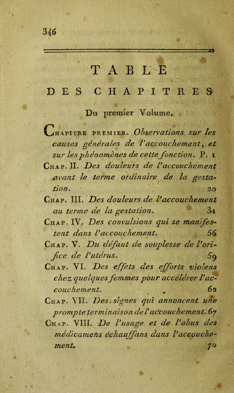 TABLE DES CHAPITRES Du premier Volume. Chapitre premier. Observations sur les causes générales de Vaccouchement, et sur les phénomènes de cette fonction. P. i Chap. II. Des douleurs de l’accouchement avant le terme ordinaire de la (resta- ! ZD tion. 20 Chap. III. Des douleurs de l’accouchement au terme de la gestation. 3i Chap. IV. Des convulsions qui se înanifes- tent dans Vaccouchement, 56 Chap. V. Du défaut de souplesse de l’ori- fice de l’utérus. 5$ Chap. VI. Des effets des efforts violens chez quelques femmes pour accélérer Vac- couchement. # 62 Chap. VIL Des. signes qui annoncent une prompte terminaison de T accouchement. 67 Chap. VIII. De l’usage et de l’abus des médicamens échaujfans dans l’accouche- ment. 70