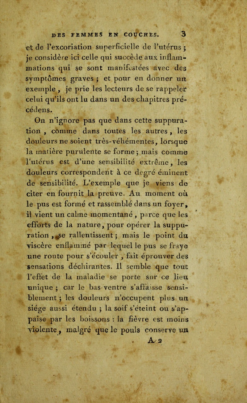 et de l'excoriation superficielle de l’utérus ; je considère ici celle qui succède aux inflam- mations qui se sont manifestées avec des symptômes graves ; et pour en donner un exemple , je prie les lecteurs de se rappeler celui qu’ils ont lu dans un des chapitres pré- cédens. On n’ignore pas que dans cette suppura- tion , comme dans toutes les autres , les douleurs ne soient très-véhémentes, lorsque la matière purulente se forme; mais comme l’utérus est d’une sensibilité extrême, les douleurs correspondent à ce degré éminent de sensibilité. L’exemple que je viens de citer en fournit la preuve. Au moment où le pus est formé et rassemblé dans un foyer, il vient un calme momentané, parce que les efforts de la nature, pour opérer la suppu- ration, ^e ralentissent; mais le point du viscère enflammé par lequel le pus se fraye une route pour s’écouler , fait éprouver des sensations déchirantes. Il semble que tout l’eflet de la maladie se porte sur ce lieu unique ; car le bas-ventre s’affaisse sensi- blement ; les douleurs n’occupent plus un siège aussi étendu ; la soif s’éteint ou s’ap- paise par les boissons : la fièvre est moins violente p malgré que le pouls conserve un As %