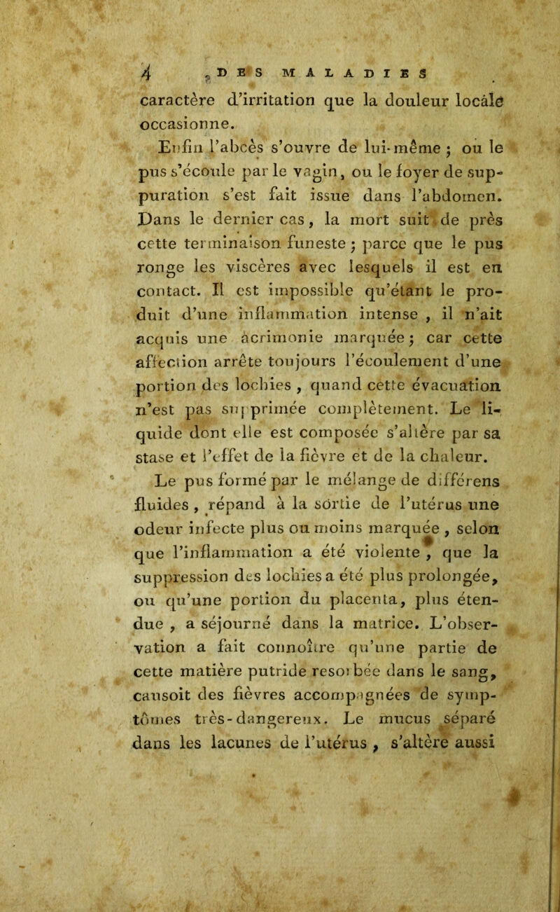 caractère d'irritation que la douleur locâlé occasionne. Enfin l'abcès s’ouvre de lui* même ; ou le pus s’écoule par le vagin, ou le foyer de sup- puration s’est fait issue dans l’abdomen. Dans le dernier cas, la mort suit de près cette terminaison funeste ; parce que le pus ronge les viscères avec lesquels il est en contact. Il est impossible qu’étant le pro- duit d’une inflammation intense , il n’ait acquis une àcrimonie marquée; car cette affection arrête toujours l’écoulement d’une portion des lochies , quand cette évacuation n’est pas supprimée complètement. Le li- quide dont elle est composée s’altère par sa stase et l’effet de la fièvre et de la chaleur. Le pus formé par le mélange de differens fluides , répand à la sortie de l’utérus une odeur infecte plus ou moins marquée , selon que Pinflammation a été violente , que la suppression des lochies a été plus prolongée, ou qu’une portion du placenta, plus éten- due , a séjourné dans la matrice. L’obser- vation a fait connoître qu’une partie de cette matière putride résorbée dans le sang, causoit des fièvres accompagnées de symp- tômes très-dangereux. Le mucus séparé dans les lacunes de l’utérus , s’altère aussi |