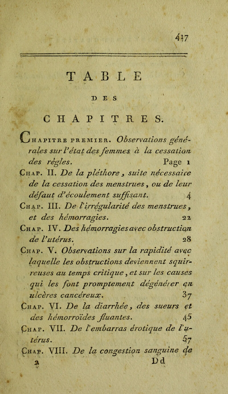 447 T AB L E DES CHAPITRES. Chapïtre premier. Observations géné- rales sur l’état des femmes à la cessation des règles. Page 1 Chat. IL De la pléthoresuite nécessaire de la cessation des menstrues, ou de leur défaut d’écoulement suffisant. \ Chap. III. De /’irrégularité des menstrues7 et des hémorragies. 22 Chap. IV. Des hémorragies avec obstruction de Uutérus. 28 , ( Çhap. V. Observations sur la rapidité avec laquelle les obstructions deviennent squir- reuses au temps critique, et sur les causes qui les font promptement dégénérer en ulcères cancéreux. oy Çhap. VI. De la diarrhée 9 des sueurs et des hémorroïdes fuantes. /\5 Çhap. VII. De Vembarras érotique de lu- térus. 5 7 Çhap. VIII. De la congestion sanguine cje a Dà