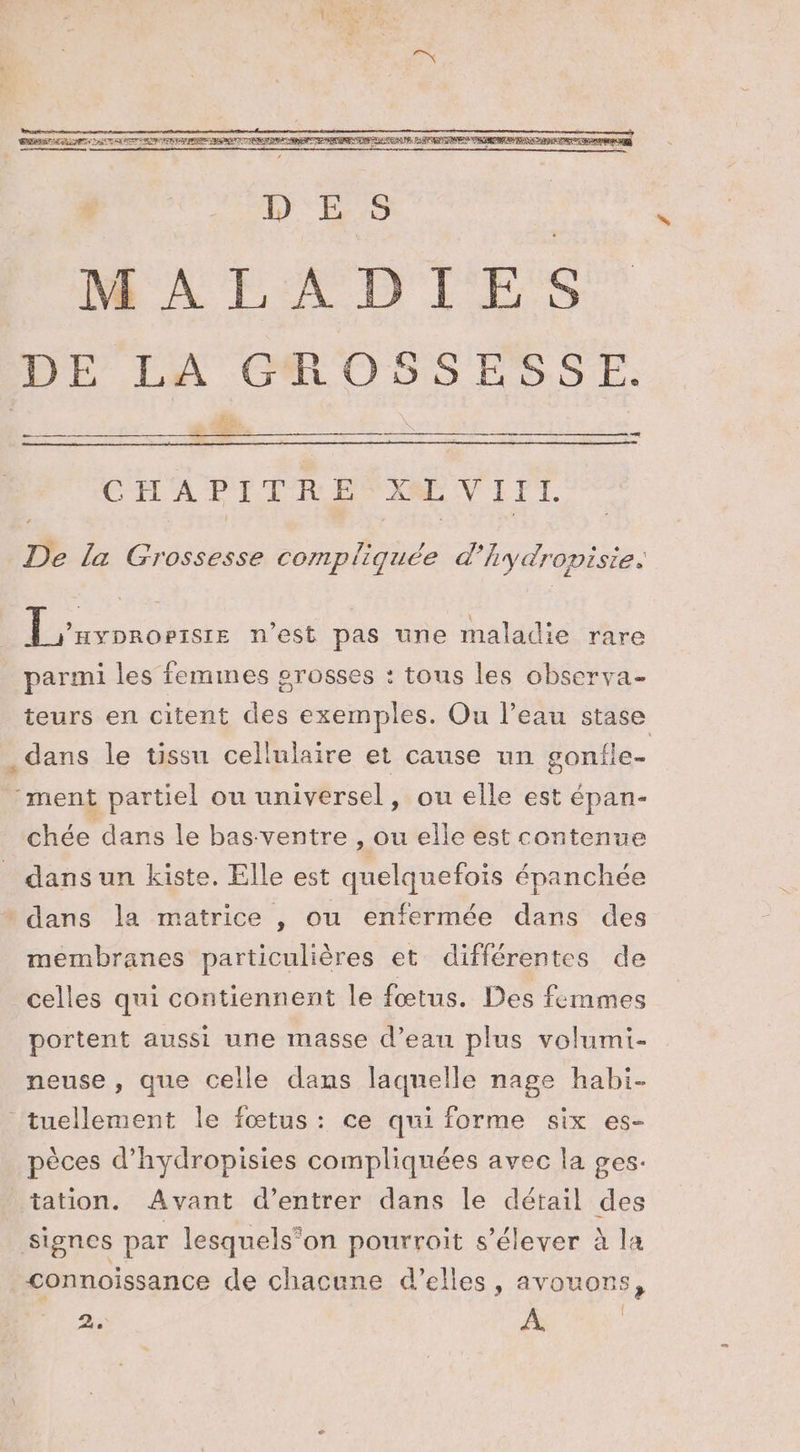 ee pa D'E:5 MALADIES DE LA GROSSESSE. #2, SHOT kÆ 2 CHAPITRE CLVIIT. De la Grossesse compliquée æ Aydropisie. Lxronomere n’est pas une maladie rare parmi les femmes grosses : tous les observa- teurs en citent des exemples. Ou l’eau à . dans le tissu cellulaire et cause un gonfle ment partiel ou universel, ou elle est épan- chée dans le bas. ventre , ou elle est contenue dans un kiste. Elle est quelquefois épanchée * dans la matrice , ou enfermée dans des membranes particulières et différentes de celles qui contiennent le fœtus. Des femmes portent aussi une masse d’eau plus volumi- neuse , que celle dans laquelle nage habi- tuellement le fœtus: ce qui forme six es- pèces d’hydropisies compliquées avec la ges. tation. Avant d'entrer dans le détail des signes par lesquels”on pourroit s'élever à la connoissance de chacune d'elles, avouons, 2. À