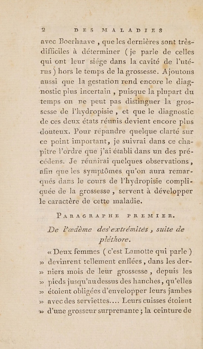 avec Bocrhaave , que les dernières sont très- difficiles à déterminer (je parle de celles qui ont leur siége dans la cavité de l’uté- rus ) hors Le temps de la grossesse. Ajoutons aussi que la gestation rend encore le diag- nostic plus incertain , puisque la plupart du temps on ne peut pas distinguer la gros- sesse de l’hydropisie , et que le diagnostic de ces deux états réunis devient encore plus douteux. Pour répandre quelque clarté sur ce point important, je suivrai dans ce cha- pitre l’ordre que j'ai établi dans un des pré- cédens. Je réunirai quelques observations, afin que les symptômes qu’on aura remar- he dans le cours de l’hydropisie compli- quée de la grossesse , servent à développer le caractère de cette maladie. PARA CBRAPHE PREMIER. De l’œdème des'extrémités , suite de pléthore. « Deux femmes ( c'est Lamotte qui parle ) » devinrent tellement enfiées, dans les der- » niers mois de leur grossesse, depuis les » pieds jusqu’au dessus des hanches, qu'elles » étoient oblisées d’envelopper leurs jambes » avecdes serviettes... Leurs cuisses étaient » d’une grosseur surprenante ; la ceinture de